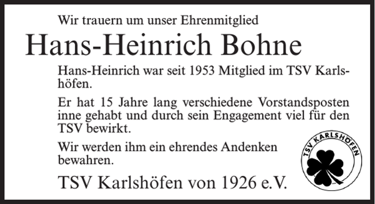 <p>Wir trauern um unser Ehrenmitglied</p><p>Hans-Heinrich Bohne<br />Hans-Heinrich war seit 1953 Mitglied im TSV Karlshöfen.<br />Er hat 15 Jahre lang verschiedene Vorstandsposten<br />inne gehabt und durch sein Engagement viel für den<br />TSV bewirkt.<br />Wir werden ihm ein ehrendes Andenken<br />bewahren.</p><p>TSV Karlshöfen von 1926 e.V.</p>