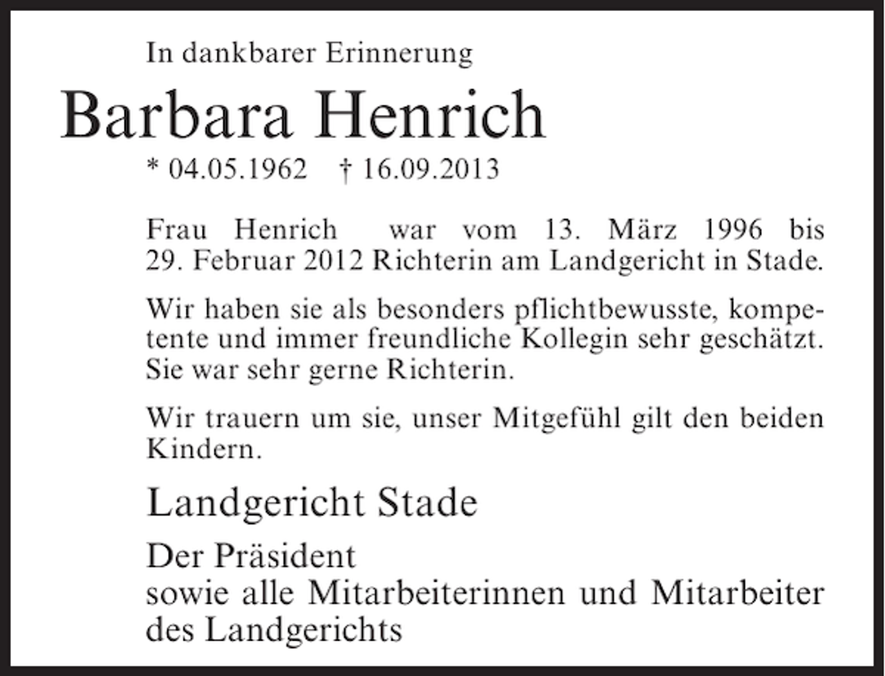 <p>In dankbarer Erinnerung</p><p>Barbara Henrich<br />* 04.05.1962</p><p>† 16.09.2013</p><p>Frau Henrich<br />war vom 13. März 1996 bis<br />29. Februar 2012 Richterin am Landgericht in Stade.<br />Wir haben sie als besonders pflichtbewusste, kompetente und immer freundliche Kollegin sehr geschätzt.<br />Sie war sehr gerne Richterin.<br />Wir trauern um sie, unser Mitgefühl gilt den beiden<br />Kindern.</p><p>Landgericht Stade<br />Der Präsident<br />sowie alle Mitarbeiterinnen und Mitarbeiter<br />des Landgerichts</p>