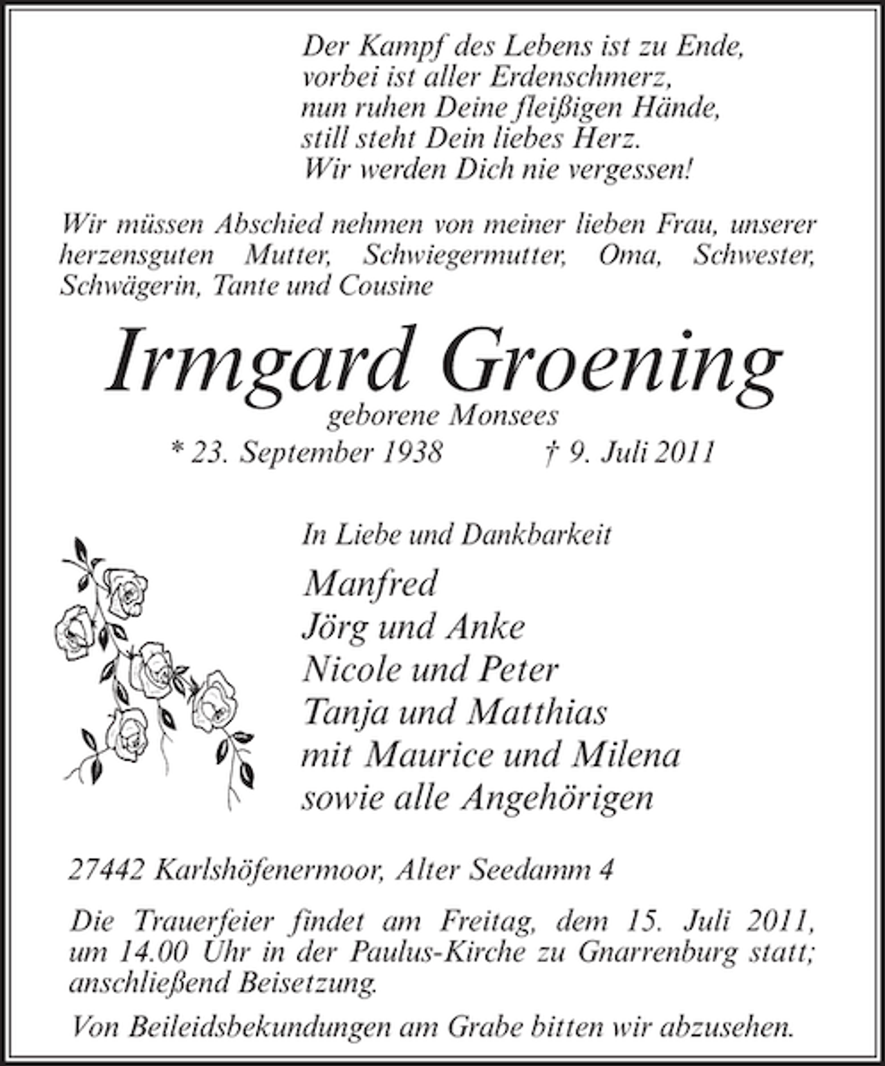 <p>Der Kampf des Lebens ist zu Ende,<br />vorbei ist aller Erdenschmerz,<br />nun ruhen Deine fleißigen Hände,<br />still steht Dein liebes Herz.<br />Wir werden Dich nie vergessen!<br />Wir müssen Abschied nehmen von meiner lieben Frau, unserer<br />herzensguten Mutter, Schwiegermutter, Oma, Schwester,<br />Schwägerin, Tante und Cousine</p><p>Irmgard Groening<br />geborene Monsees<br />* 23. September 1938<br />† 9. Juli 2011<br />In Liebe und Dankbarkeit</p><p>Manfred<br />Jörg und Anke<br />Nicole und Peter<br />Tanja und Matthias<br />mit Maurice und Milena<br />sowie alle Angehörigen<br />27442 Karlshöfenermoor, Alter Seedamm 4<br />Die Trauerfeier findet am Freitag, dem 15. Juli 2011,<br />um 14.00 Uhr in der Paulus-Kirche zu Gnarrenburg statt;<br />anschließend Beisetzung.<br />Von Beileidsbekundungen am Grabe bitten wir abzusehen.</p>