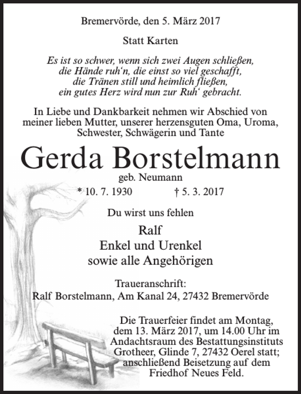 <p>Bremervörde, den 5. März 2017<br />Statt Karten<br />Es ist so schwer, wenn sich zwei Augen schließen,<br />die Hände ruh‘n, die einst so viel geschafft,<br />die Tränen still und heimlich fließen,<br />ein gutes Herz wird nun zur Ruh‘ gebracht.<br />In Liebe und Dankbarkeit nehmen wir Abschied von<br />meiner lieben Mutter, unserer herzensguten Oma, Uroma,<br />Schwester, Schwägerin und Tante</p><p>Gerda Borstelmann<br />geb. Neumann<br />* 10. 7. 1930<br />† 5. 3. 2017<br />Du wirst uns fehlen</p><p>Ralf<br />Enkel und Urenkel<br />sowie alle Angehörigen<br />Traueranschrift:<br />Ralf Borstelmann, Am Kanal 24, 27432 Bremervörde<br />Die Trauerfeier findet am Montag,<br />dem 13. März 2017, um 14.00 Uhr im<br />Andachtsraum des Bestattungsinstituts<br />Grotheer, Glinde 7, 27432 Oerel statt;<br />anschließend Beisetzung auf dem<br />Friedhof Neues Feld.</p>