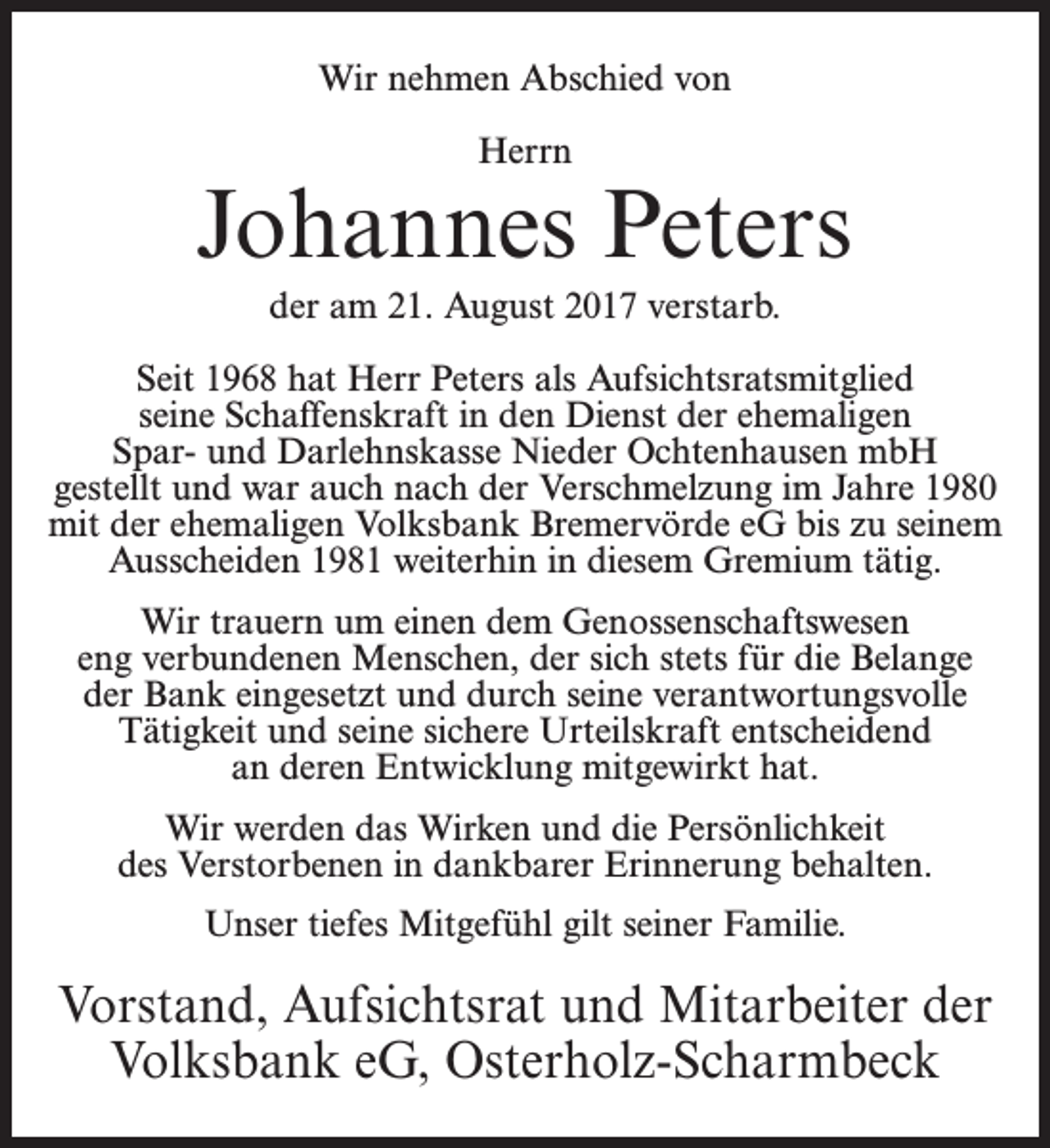 <p>Wir nehmen Abschied von<br />Herrn</p><p>Johannes Peters<br />der am 21. August 2017 verstarb.<br />Seit 1968 hat Herr Peters als Aufsichtsratsmitglied<br />seine Schaffenskraft in den Dienst der ehemaligen<br />Spar- und Darlehnskasse Nieder Ochtenhausen mbH<br />gestellt und war auch nach der Verschmelzung im Jahre 1980<br />mit der ehemaligen Volksbank Bremervörde eG bis zu seinem<br />Ausscheiden 1981 weiterhin in diesem Gremium tätig.<br />Wir trauern um einen dem Genossenschaftswesen<br />eng verbundenen Menschen, der sich stets für die Belange<br />der Bank eingesetzt und durch seine verantwortungsvolle<br />Tätigkeit und seine sichere Urteilskraft entscheidend<br />an deren Entwicklung mitgewirkt hat.<br />Wir werden das Wirken und die Persönlichkeit<br />des Verstorbenen in dankbarer Erinnerung behalten.<br />Unser tiefes Mitgefühl gilt seiner Familie.</p><p>Vorstand, Aufsichtsrat und Mitarbeiter der<br />Volksbank eG, Osterholz-Scharmbeck</p>