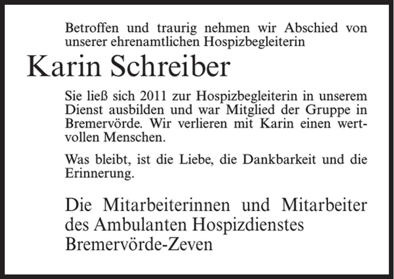 <p>Betroffen und traurig nehmen wir Abschied von<br />unserer ehrenamtlichen Hospizbegleiterin</p><p>Karin Schreiber</p><p>Sie ließ sich 2011 zur Hospizbegleiterin in unserem<br />Dienst ausbilden und war Mitglied der Gruppe in<br />Bremervörde. Wir verlieren mit Karin einen wertvollen Menschen.<br />Was bleibt, ist die Liebe, die Dankbarkeit und die<br />Erinnerung.</p><p>Die Mitarbeiterinnen und Mitarbeiter<br />des Ambulanten Hospizdienstes<br />Bremervörde-Zeven</p>