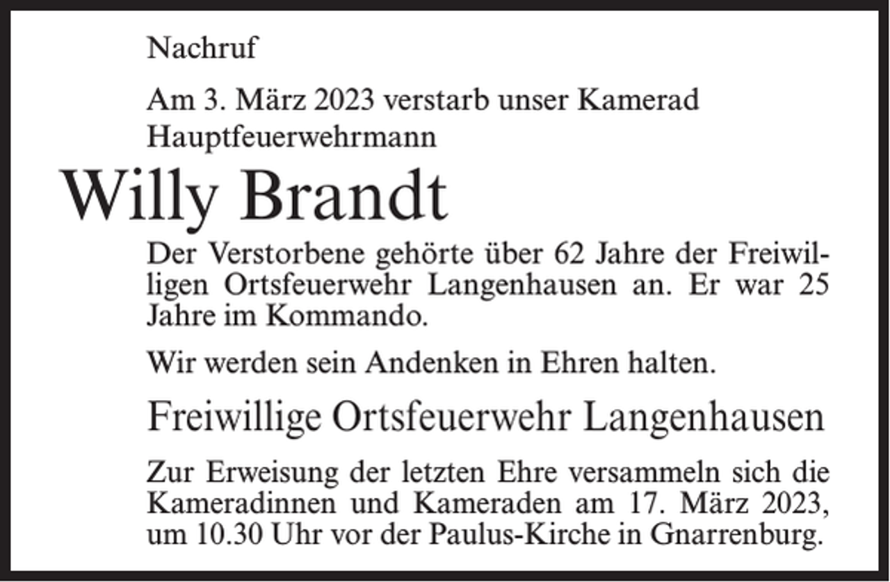 <p>Nachruf<br />Am 3. März 2023 verstarb unser Kamerad<br />Hauptfeuerwehrmann</p><p>Willy Brandt</p><p>Der Verstorbene gehörte über 62 Jahre der Freiwilligen Ortsfeuerwehr Langenhausen an. Er war 25<br />Jahre im Kommando.<br />Wir werden sein Andenken in Ehren halten.</p><p>Freiwillige Ortsfeuerwehr Langenhausen<br />Zur Erweisung der letzten Ehre versammeln sich die<br />Kameradinnen und Kameraden am 17. März 2023,<br />um 10.30 Uhr vor der Paulus-Kirche in Gnarrenburg.</p>