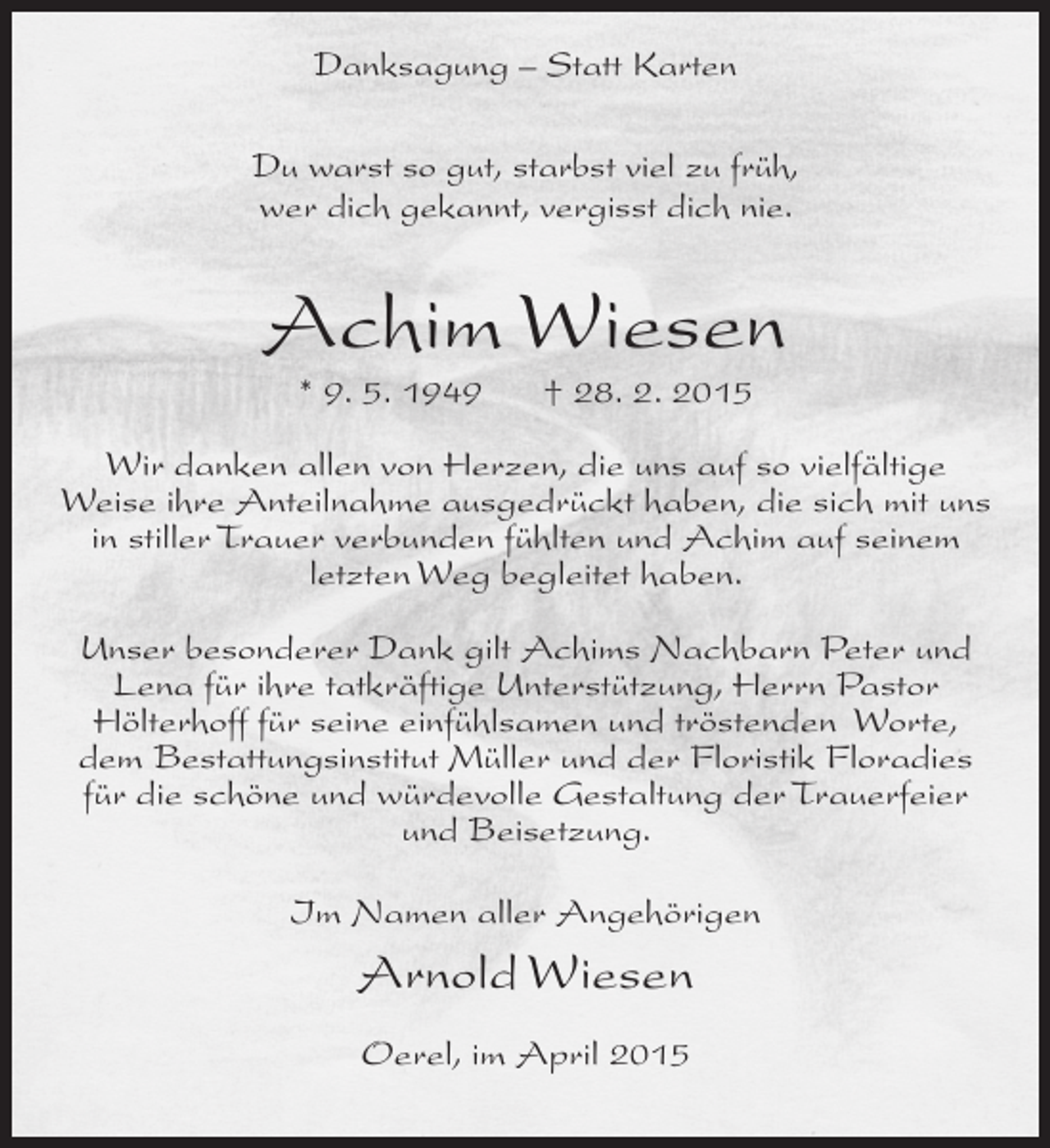 <p>Danksagung – Statt Karten<br />Du warst so gut, starbst viel zu früh,<br />wer dich gekannt, vergisst dich nie.</p><p>Achim Wiesen<br />* 9. 5. 1949</p><p>† 28. 2. 2015</p><p>Wir danken allen von Herzen, die uns auf so vielfältige<br />Weise ihre Anteilnahme ausgedrückt haben, die sich mit uns<br />in stiller Trauer verbunden fühlten und Achim auf seinem<br />letzten Weg begleitet haben.<br />Unser besonderer Dank gilt Achims Nachbarn Peter und<br />Lena für ihre tatkräftige Unterstützung, Herrn Pastor<br />Hölterhoff für seine einfühlsamen und tröstenden Worte,<br />dem Bestattungsinstitut Müller und der Floristik Floradies<br />für die schöne und würdevolle Gestaltung der Trauerfeier<br />und Beisetzung.<br />Im Namen aller Angehörigen</p><p>Arnold Wiesen<br />Oerel, im April 2015</p>