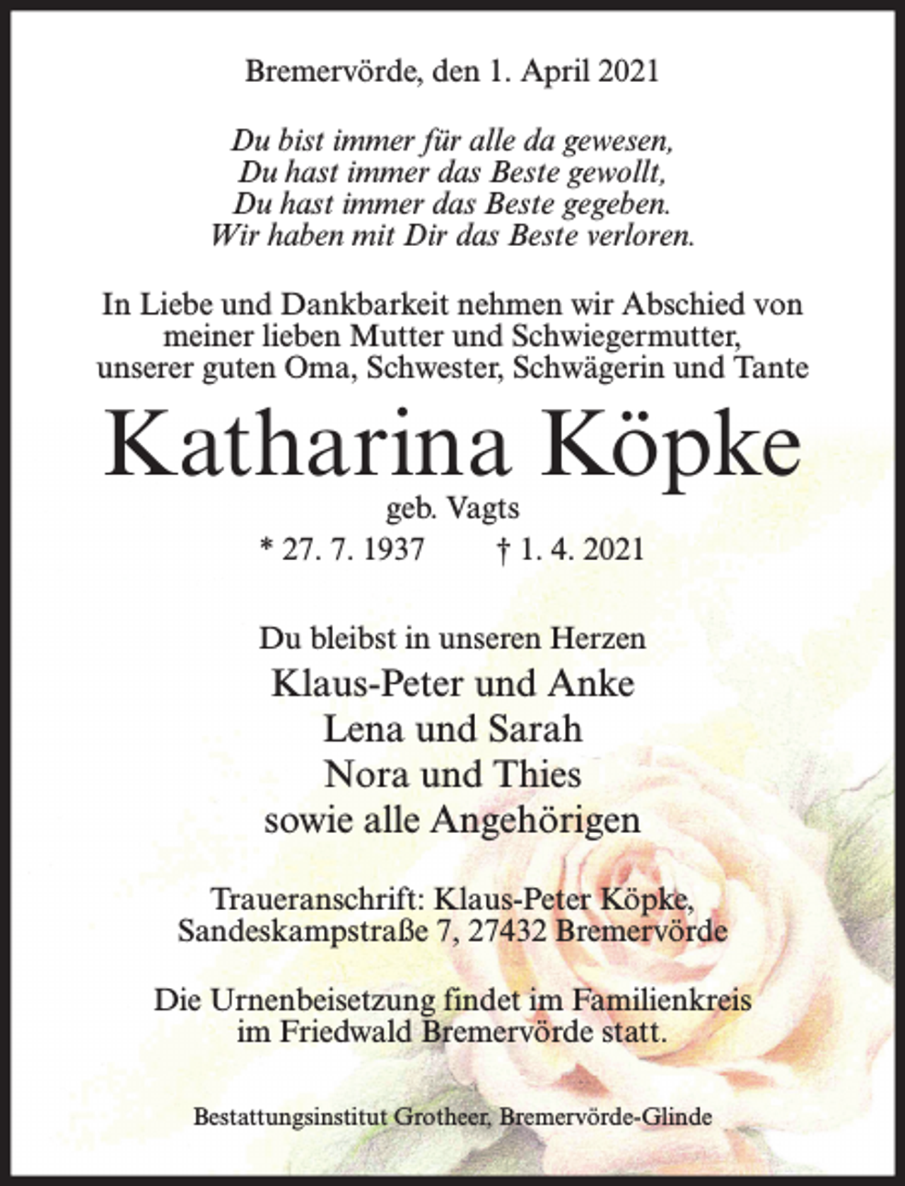 <p>Bremervörde, den 1. April 2021<br />Du bist immer für alle da gewesen,<br />Du hast immer das Beste gewollt,<br />Du hast immer das Beste gegeben.<br />Wir haben mit Dir das Beste verloren.<br />In Liebe und Dankbarkeit nehmen wir Abschied von<br />meiner lieben Mutter und Schwiegermutter,<br />unserer guten Oma, Schwester, Schwägerin und Tante</p><p>Katharina Köpke<br />geb. Vagts<br />* 27. 7. 1937<br />† 1. 4. 2021</p><p>Du bleibst in unseren Herzen</p><p>Klaus-Peter und Anke<br />Lena und Sarah<br />Nora und Thies<br />sowie alle Angehörigen<br />Traueranschrift: Klaus-Peter Köpke,<br />Sandeskampstraße 7, 27432 Bremervörde<br />Die Urnenbeisetzung findet im Familienkreis<br />im Friedwald Bremervörde statt.<br />Bestattungsinstitut Grotheer, Bremervörde-Glinde</p>
