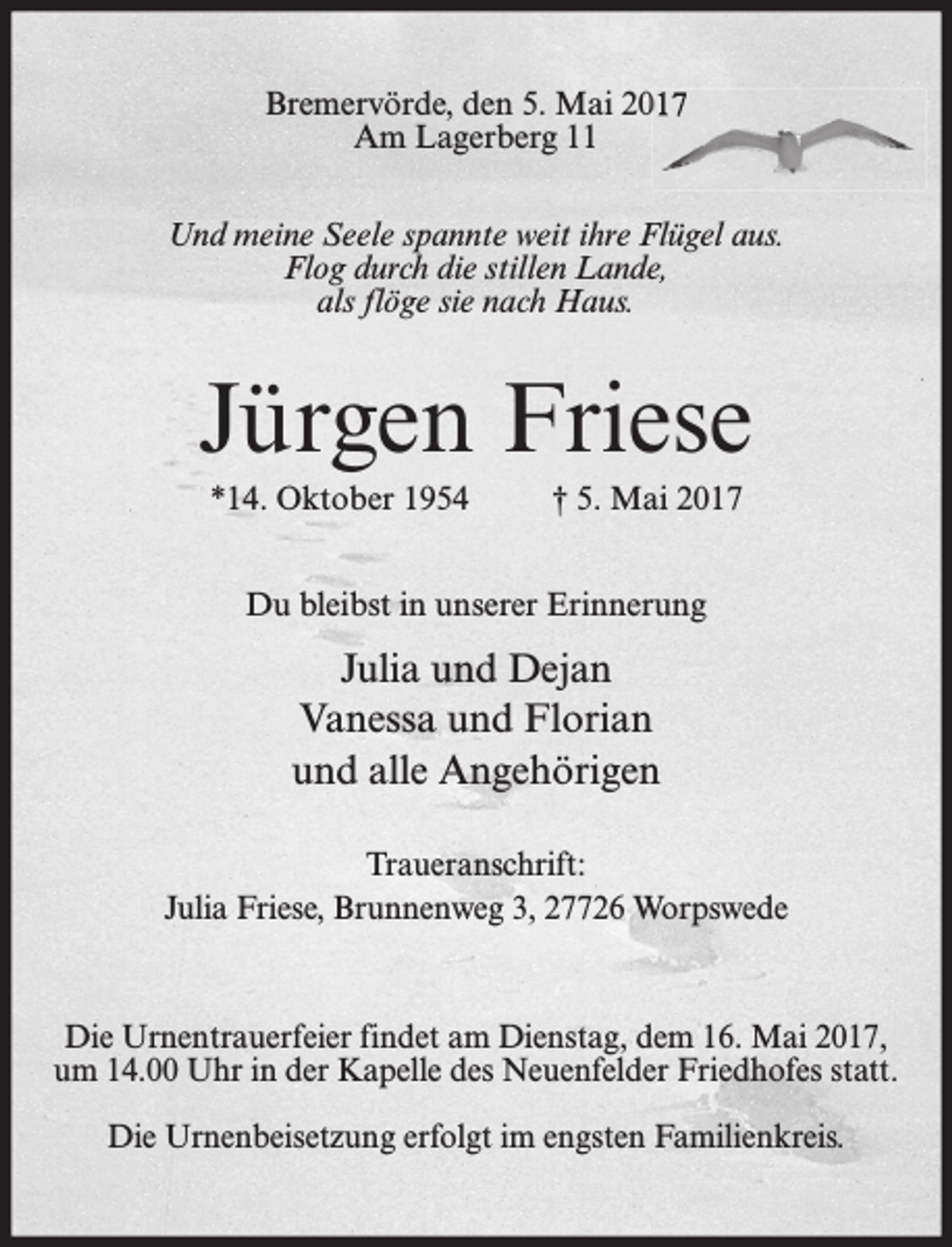 <p>Bremervörde, den 5. Mai 2017<br />Am Lagerberg 11<br />Und meine Seele spannte weit ihre Flügel aus.<br />Flog durch die stillen Lande,<br />als flöge sie nach Haus.</p><p>Jürgen Friese<br />*14. Oktober 1954</p><p>† 5. Mai 2017</p><p>Du bleibst in unserer Erinnerung</p><p>Julia und Dejan<br />Vanessa und Florian<br />und alle Angehörigen<br />Traueranschrift:<br />Julia Friese, Brunnenweg 3, 27726 Worpswede</p><p>Die Urnentrauerfeier findet am Dienstag, dem 16. Mai 2017,<br />um 14.00 Uhr in der Kapelle des Neuenfelder Friedhofes statt.<br />Die Urnenbeisetzung erfolgt im engsten Familienkreis.</p>