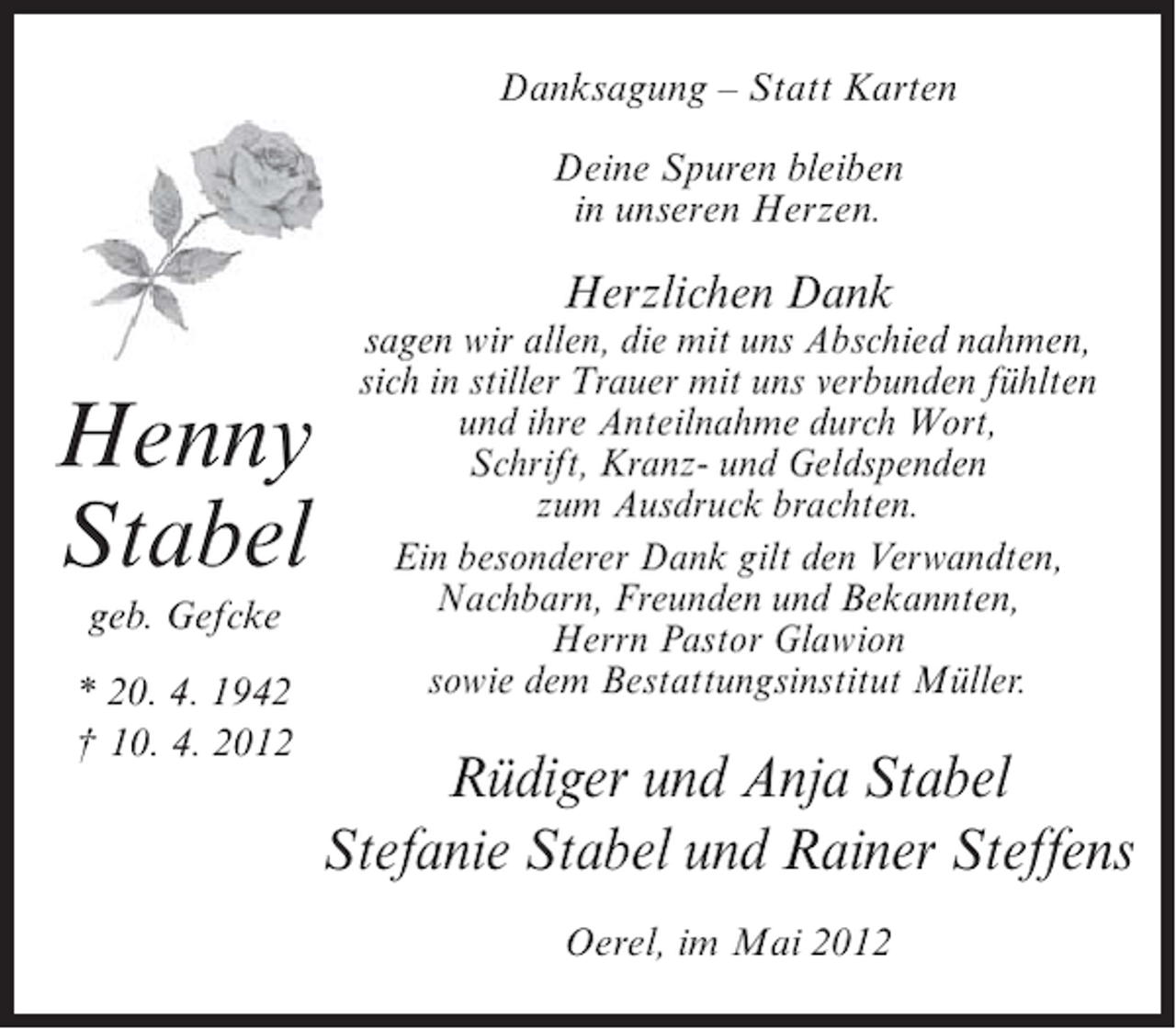 <p>Danksagung – Statt Karten<br />Deine Spuren bleiben<br />in unseren Herzen.</p><p>Herzlichen Dank</p><p>Henny<br />Stabel<br />geb. Gefcke<br />* 20. 4. 1942<br />† 10. 4. 2012</p><p>sagen wir allen, die mit uns Abschied nahmen,<br />sich in stiller Trauer mit uns verbunden fühlten<br />und ihre Anteilnahme durch Wort,<br />Schrift, Kranz- und Geldspenden<br />zum Ausdruck brachten.<br />Ein besonderer Dank gilt den Verwandten,<br />Nachbarn, Freunden und Bekannten,<br />Herrn Pastor Glawion<br />sowie dem Bestattungsinstitut Müller.</p><p>Rüdiger und Anja Stabel<br />Stefanie Stabel und Rainer Steffens<br />Oerel, im Mai 2012</p>