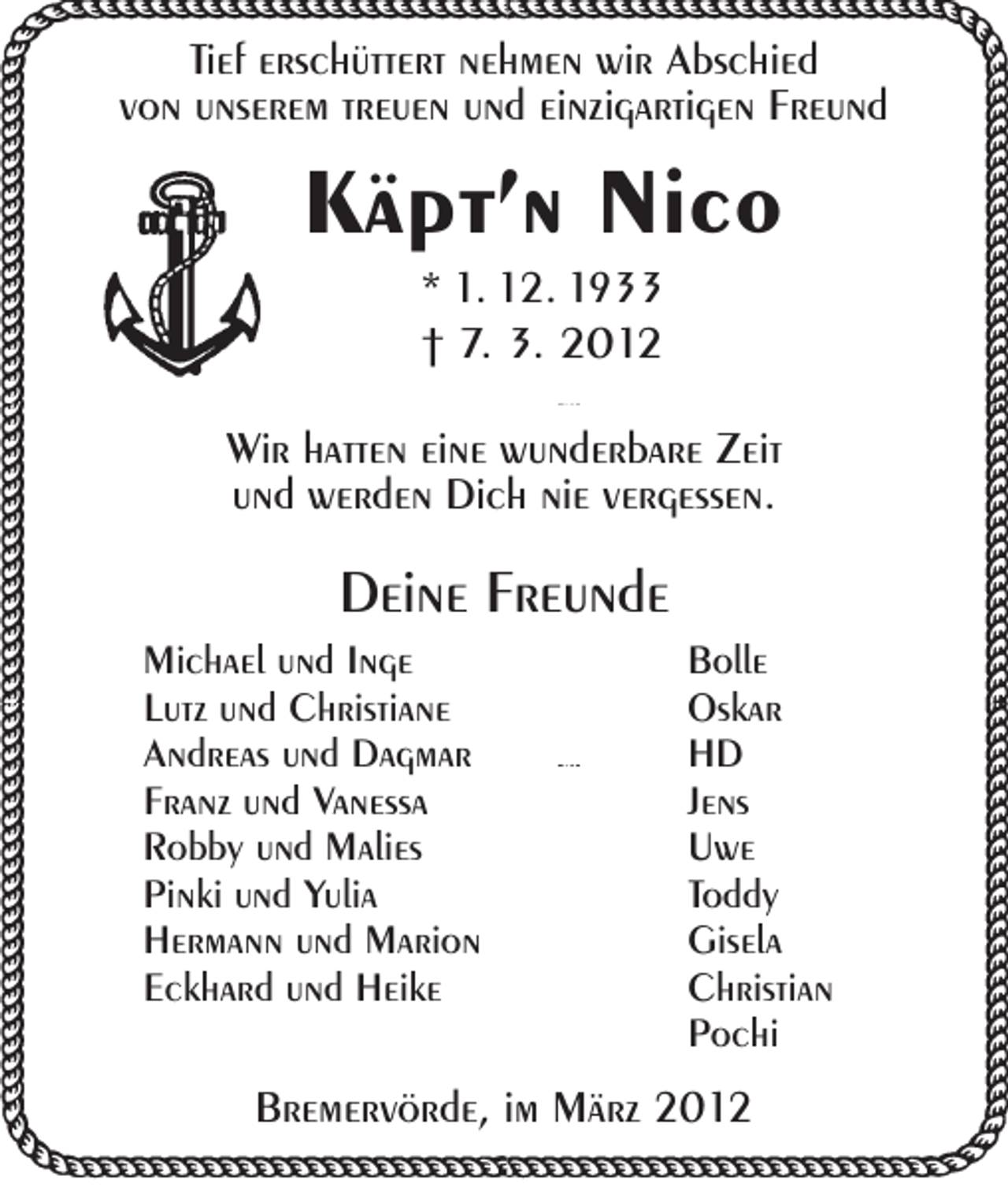 <p>Tief erschüttert nehmen wir Abschied<br />von unserem treuen und einzigartigen Freund</p><p>Käpt’n Nico<br />* 1. 12. 1933<br />† 7. 3. 2012<br />Wir hatten eine wunderbare Zeit<br />und werden Dich nie vergessen.</p><p>Deine Freunde<br />Michael und Inge<br />Lutz und Christiane<br />Andreas und Dagmar<br />Franz und Vanessa<br />Robby und Malies<br />Pinki und Yulia<br />Hermann und Marion<br />Eckhard und Heike</p><p>Bolle<br />Oskar<br />HD<br />Jens<br />Uwe<br />Toddy<br />Gisela<br />Christian<br />Pochi</p><p>Bremervörde, im März 2012</p>