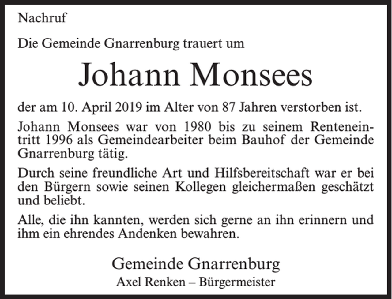 <p>Nachruf<br />Die Gemeinde Gnarrenburg trauert um</p><p>Johann Monsees<br />der am 10. April 2019 im Alter von 87 Jahren verstorben ist.<br />Johann Monsees war von 1980 bis zu seinem Renteneintritt 1996 als Gemeindearbeiter beim Bauhof der Gemeinde<br />Gnarrenburg tätig.<br />Durch seine freundliche Art und Hilfsbereitschaft war er bei<br />den Bürgern sowie seinen Kollegen gleichermaßen geschätzt<br />und beliebt.<br />Alle, die ihn kannten, werden sich gerne an ihn erinnern und<br />ihm ein ehrendes Andenken bewahren.</p><p>Gemeinde Gnarrenburg<br />Axel Renken – Bürgermeister</p>