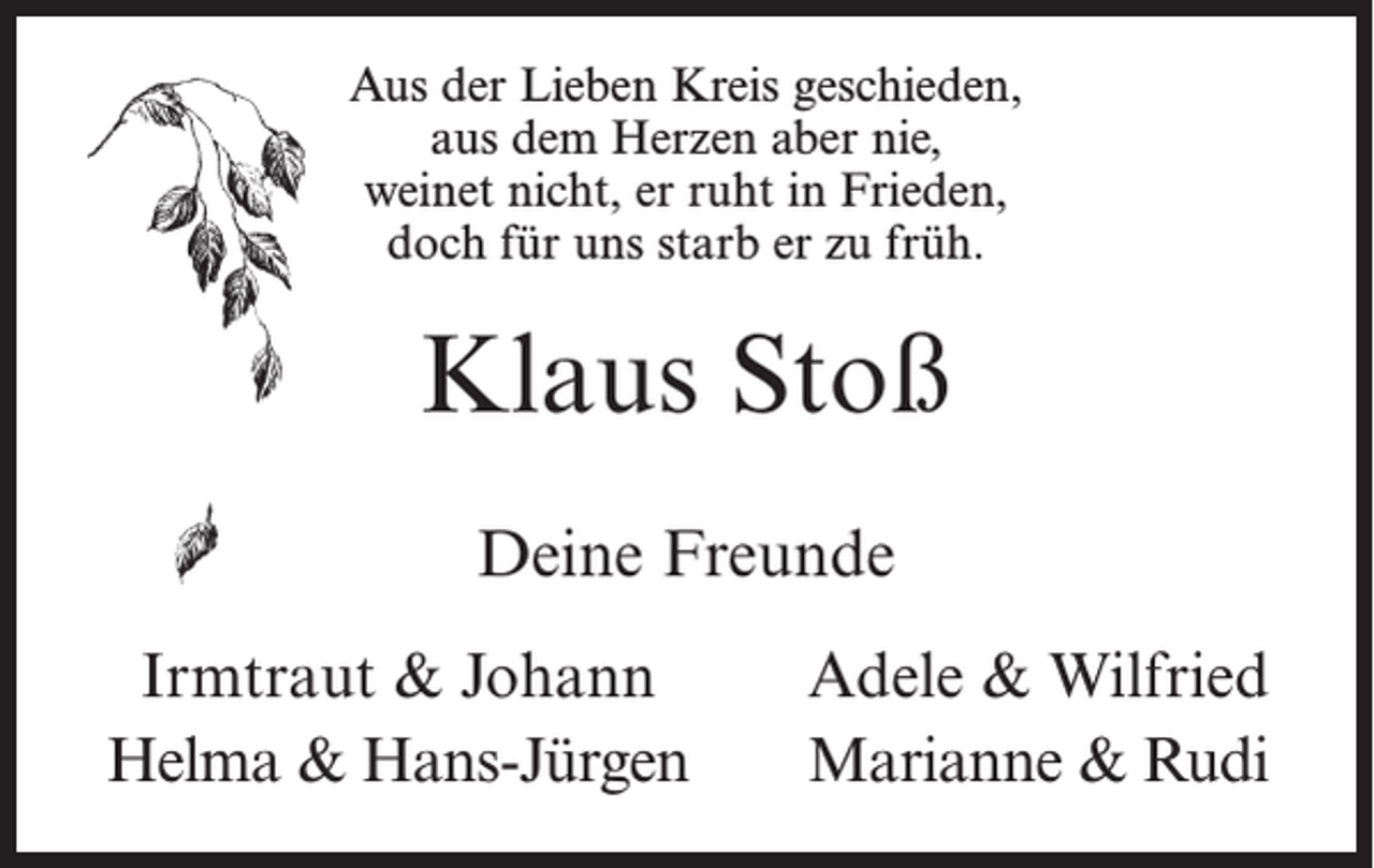 <p>Aus der Lieben Kreis geschieden,<br />aus dem Herzen aber nie,<br />weinet nicht, er ruht in Frieden,<br />doch für uns starb er zu früh.</p><p>Klaus Stoß<br />Deine Freunde<br />Irmtraut &amp; Johann<br />Helma &amp; Hans-Jürgen</p><p>Adele &amp; Wilfried<br />Marianne &amp; Rudi</p>