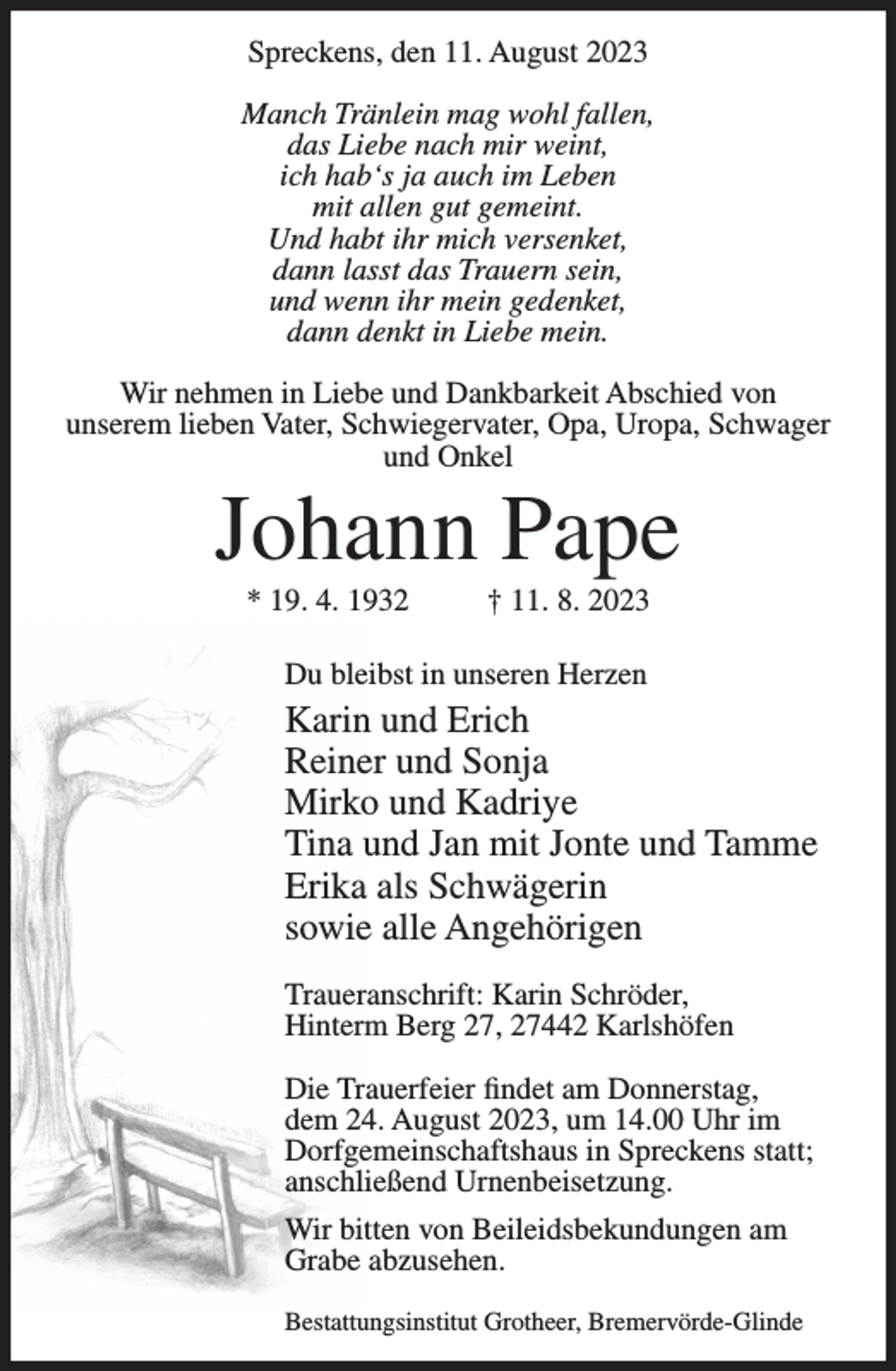 <p>Spreckens, den 11. August 2023<br />Manch Tränlein mag wohl fallen,<br />das Liebe nach mir weint,<br />ich hab‘s ja auch im Leben<br />mit allen gut gemeint.<br />Und habt ihr mich versenket,<br />dann lasst das Trauern sein,<br />und wenn ihr mein gedenket,<br />dann denkt in Liebe mein.<br />Wir nehmen in Liebe und Dankbarkeit Abschied von<br />unserem lieben Vater, Schwiegervater, Opa, Uropa, Schwager<br />und Onkel</p><p>Johann Pape<br />* 19. 4. 1932</p><p>† 11. 8. 2023</p><p>Du bleibst in unseren Herzen</p><p>Karin und Erich<br />Reiner und Sonja<br />Mirko und Kadriye<br />Tina und Jan mit Jonte und Tamme<br />Erika als Schwägerin<br />sowie alle Angehörigen<br />Traueranschrift: Karin Schröder,<br />Hinterm Berg 27, 27442 Karlshöfen<br />Die Trauerfeier findet am Donnerstag,<br />dem 24. August 2023, um 14.00 Uhr im<br />Dorfgemeinschaftshaus in Spreckens statt;<br />anschließend Urnenbeisetzung.<br />Wir bitten von Beileidsbekundungen am<br />Grabe abzusehen.<br />Bestattungsinstitut Grotheer, Bremervörde-Glinde</p>