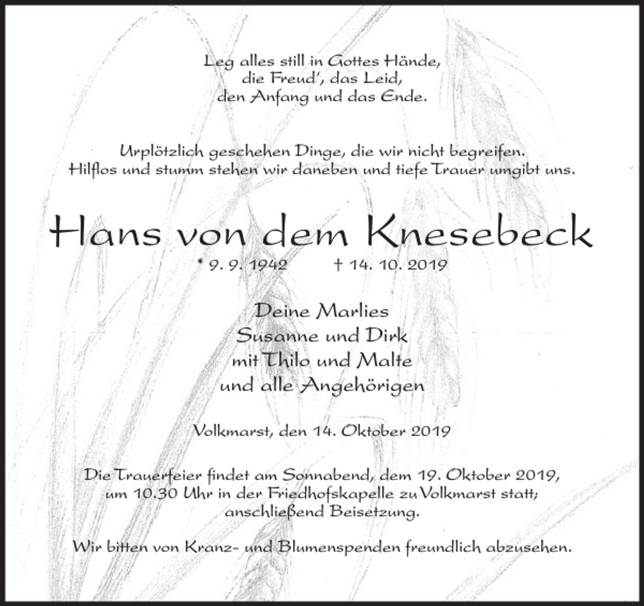 <p>Leg alles still in Gottes Hände,<br />die Freud‘, das Leid,<br />den Anfang und das Ende.<br />Urplötzlich geschehen Dinge, die wir nicht begreifen.<br />Hilflos und stumm stehen wir daneben und tiefe Trauer umgibt uns.</p><p>Hans von dem Knesebeck<br />* 9. 9. 1942</p><p>† 14. 10. 2019</p><p>Deine Marlies<br />Susanne und Dirk<br />mit Thilo und Malte<br />und alle Angehörigen<br />Volkmarst, den 14. Oktober 2019<br />Die Trauerfeier findet am Sonnabend, dem 19. Oktober 2019,<br />um 10.30 Uhr in der Friedhofskapelle zu Volkmarst statt;<br />anschließend Beisetzung.<br />Wir bitten von Kranz- und Blumenspenden freundlich abzusehen.</p>