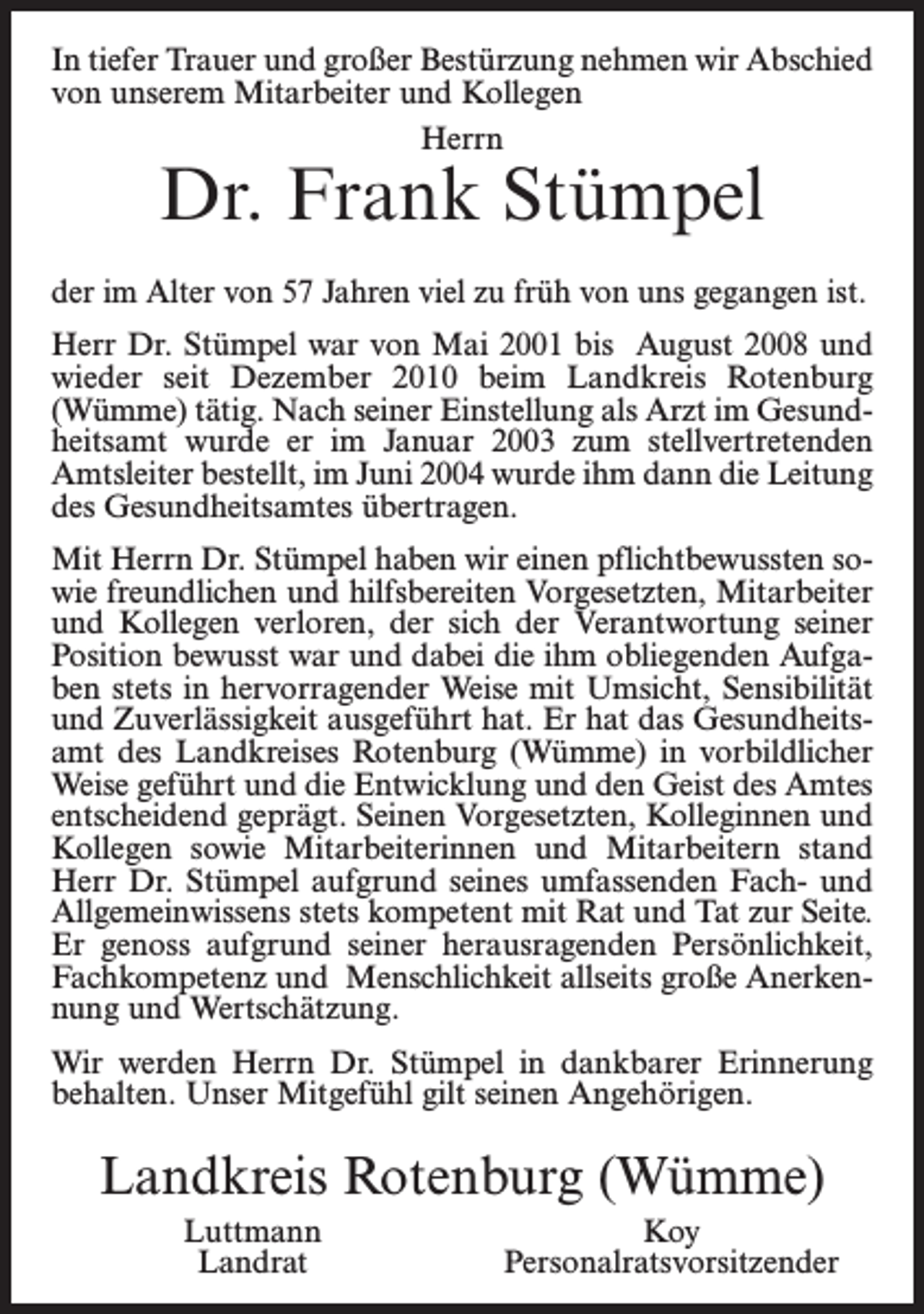 <p>In tiefer Trauer und großer Bestürzung nehmen wir Abschied<br />von unserem Mitarbeiter und Kollegen<br />Herrn</p><p>Dr. Frank Stümpel</p><p>der im Alter von 57 Jahren viel zu früh von uns gegangen ist.<br />Herr Dr. Stümpel war von Mai 2001 bis August 2008 und<br />wieder seit Dezember 2010 beim Landkreis Rotenburg<br />(Wümme) tätig. Nach seiner Einstellung als Arzt im Gesund­<br />heitsamt wurde er im Januar 2003 zum stellvertretenden<br />Amtsleiter bestellt, im Juni 2004 wurde ihm dann die Leitung<br />des Gesundheitsamtes übertragen.<br />Mit Herrn Dr. Stümpel haben wir einen pflichtbewussten so­<br />wie freundlichen und hilfsbereiten Vorgesetzten, Mitarbeiter<br />und Kollegen verloren, der sich der Verantwortung seiner<br />Position bewusst war und dabei die ihm obliegenden Aufga­<br />ben stets in hervorragender Weise mit Umsicht, Sensibilität<br />und Zuverlässigkeit ausgeführt hat. Er hat das Gesundheits­<br />amt des Landkreises Rotenburg (Wümme) in vorbildlicher<br />Weise geführt und die Entwicklung und den Geist des Amtes<br />entscheidend geprägt. Seinen Vorgesetzten, Kolleginnen und<br />Kollegen sowie Mitarbeiterinnen und Mitarbeitern stand<br />Herr Dr. Stümpel aufgrund seines umfassenden Fach- und<br />Allgemeinwissens stets kompetent mit Rat und Tat zur Seite.<br />Er genoss aufgrund seiner herausragenden Persönlichkeit,<br />Fachkompetenz und Menschlichkeit allseits große Anerken­<br />nung und Wertschätzung.<br />Wir werden Herrn Dr. Stümpel in dankbarer Erinnerung<br />behalten. Unser Mitgefühl gilt seinen Angehörigen.</p><p>Landkreis Rotenburg (Wümme)<br />Luttmann<br />Landrat</p><p>Koy<br />Personalratsvorsitzender</p>