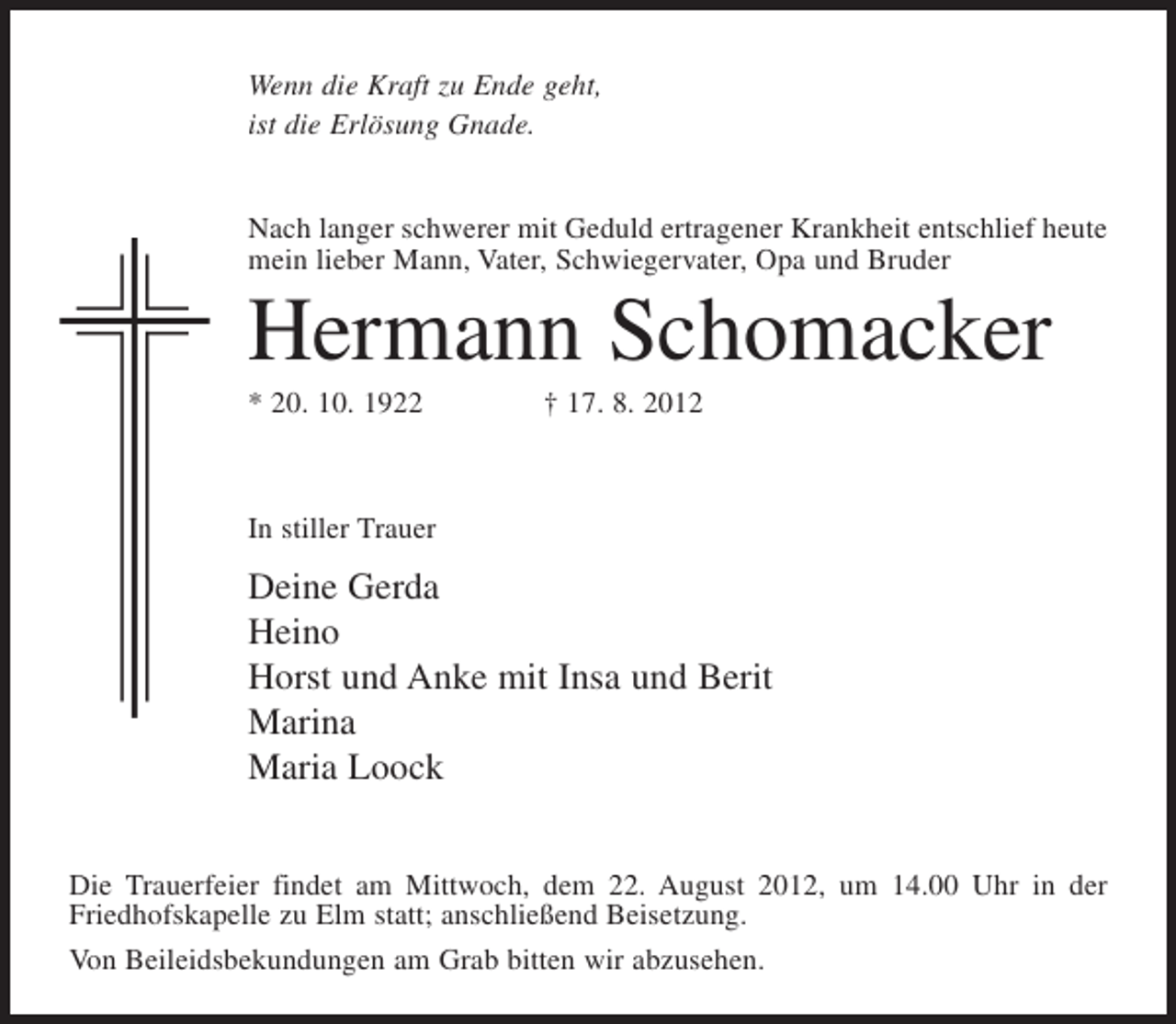 <p>Wenn die Kraft zu Ende geht,<br />ist die Erlösung Gnade.</p><p>Nach langer schwerer mit Geduld ertragener Krankheit entschlief heute<br />mein lieber Mann, Vater, Schwiegervater, Opa und Bruder</p><p>Hermann Schomacker<br />* 20. 10. 1922</p><p>† 17. 8. 2012</p><p>In stiller Trauer</p><p>Deine Gerda<br />Heino<br />Horst und Anke mit Insa und Berit<br />Marina<br />Maria Loock<br />Die Trauerfeier findet am Mittwoch, dem 22. August 2012, um 14.00 Uhr in der<br />Friedhofskapelle zu Elm statt; anschließend Beisetzung.<br />Von Beileidsbekundungen am Grab bitten wir abzusehen.</p>