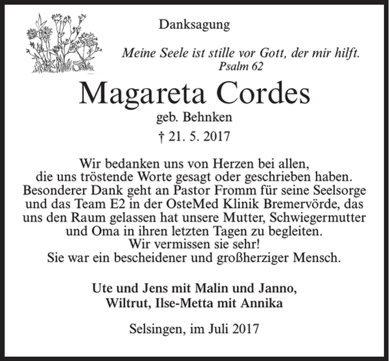 <p>Danksagung – Statt Karten</p><p>Danksagung</p><p>Meine Seele ist stille vor Gott, der mir hilft.</p><p>Meine Seele ist stille vor Gott, Psalm<br />der mir<br />62 hilft.<br />Psalm 62</p><p>Magareta Cordes<br />Magareta<br />Cordes<br />geb. Behnken<br />geb.<br />† 21.<br />MaiBehnken<br />2017</p><p>† 21. 5. 2017</p><p>Wir bedanken uns von Herzen bei allen, die uns tröstende Worte<br />gesagt oder geschrieben<br />haben. bei allen,<br />Wir bedanken<br />uns von Herzen<br />die uns tröstende<br />Worte<br />geschrieben<br />haben.<br />Besonderer<br />Dank geht an<br />Pastorgesagt<br />Fromm oder<br />für seine<br />Seelsorge und<br />Besonderer<br />Dank<br />an Pastor<br />Fromm fürdas<br />seine<br />Seelsorge<br />an das Team E2<br />in dergeht<br />OsteMed<br />Klinik Bremervörde,<br />uns den<br />und<br />Team<br />in der<br />OsteMed<br />Raumdas<br />gelassen<br />hatE2<br />unsere<br />Mutter<br />und OmaKlinik<br />in ihrenBremervörde,<br />letzten Tagen das<br />uns den Raum gelassen<br />unsere Mutter, Schwiegermutter<br />zu hat<br />begleiten.<br />und Oma in ihren letzten Tagen zu begleiten.<br />Wir denken an unsere<br />Mutter<br />und Omasie<br />mitsehr!<br />traurigen Herzen!<br />Wir<br />vermissen<br />Sie<br />warein<br />ein bescheidener<br />undund<br />großherziger<br />Mensch.Mensch.<br />Sie war<br />bescheidener<br />großherziger<br />Ute und Jens mit Malin und Janno, Wiltrut,<br />Ilse-Metta<br />mit Malin<br />Annika und Janno,<br />Ute und<br />Jens mit</p><p>Wiltrut, Ilse-Metta mit Annika<br />Selsingen, im Juli 2017</p>