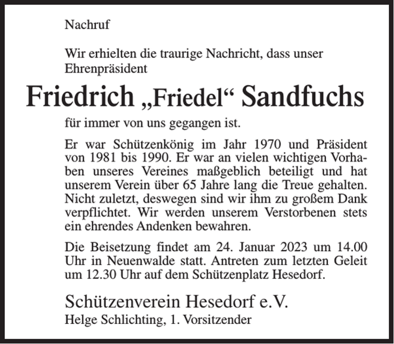 <p>Nachruf<br />Wir erhielten die traurige Nachricht, dass unser<br />Ehrenpräsident</p><p>Friedrich „Friedel“ Sandfuchs<br />für immer von uns gegangen ist.<br />Er war Schützenkönig im Jahr 1970 und Präsident<br />von 1981 bis 1990. Er war an vielen wichtigen Vorhaben unseres Vereines maßgeblich beteiligt und hat<br />unserem Verein über 65 Jahre lang die Treue gehalten.<br />Nicht zuletzt, deswegen sind wir ihm zu großem Dank<br />verpflichtet. Wir werden unserem Verstorbenen stets<br />ein ehrendes Andenken bewahren.<br />Die Beisetzung findet am 24. Januar 2023 um 14.00<br />Uhr in Neuenwalde statt. Antreten zum letzten Geleit<br />um 12.30 Uhr auf dem Schützenplatz Hesedorf.</p><p>Schützenverein Hesedorf e.V.<br />Helge Schlichting, 1. Vorsitzender</p>