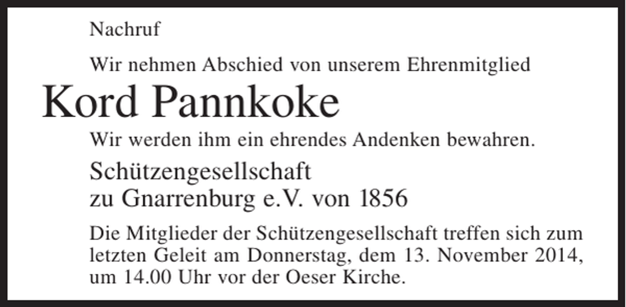 <p>Nachruf<br />Wir nehmen Abschied von unserem Ehrenmitglied</p><p>Kord Pannkoke</p><p>Wir werden ihm ein ehrendes Andenken bewahren.</p><p>Schützengesellschaft<br />zu Gnarrenburg e.V. von 1856<br />Die Mitglieder der Schützengesellschaft treffen sich zum<br />letzten Geleit am Donnerstag, dem 13. November 2014,<br />um 14.00 Uhr vor der Oeser Kirche.</p>