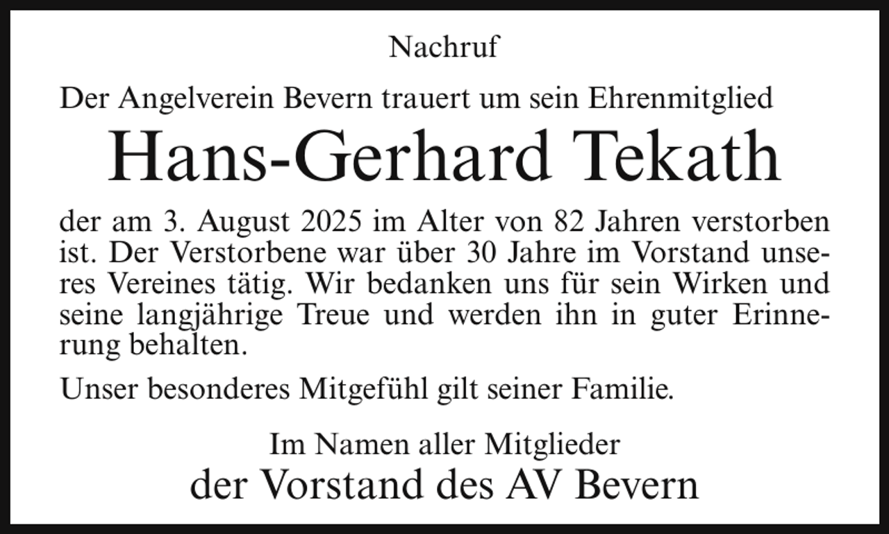 <p>Nachruf<br />Der Angelverein Bevern trauert um sein Ehrenmitglied</p><p>Hans-Gerhard Tekath</p><p>der am 3. August 2025 im Alter von 82 Jahren verstorben<br />ist. Der Verstorbene war über 30 Jahre im Vorstand unseres Vereines tätig. Wir bedanken uns für sein Wirken und<br />seine langjährige Treue und werden ihn in guter Erinnerung behalten.<br />Unser besonderes Mitgefühl gilt seiner Familie.<br />Im Namen aller Mitglieder</p><p>der Vorstand des AV Bevern</p>