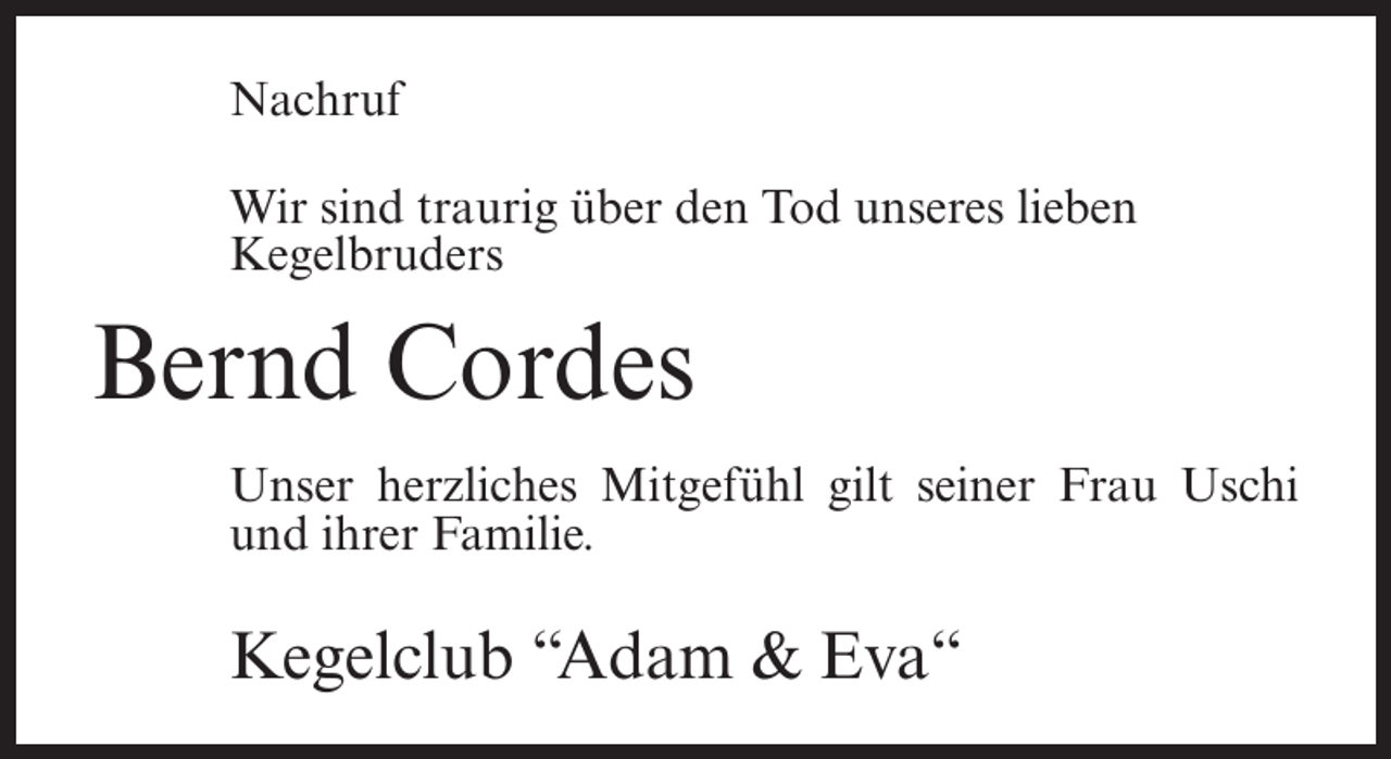 <p>Nachruf<br />Wir sind traurig über den Tod unseres lieben<br />Kegelbruders</p><p>Bernd Cordes<br />Unser herzliches Mitgefühl gilt seiner Frau Uschi<br />und ihrer Familie.</p><p>Kegelclub “Adam &amp; Eva“</p>