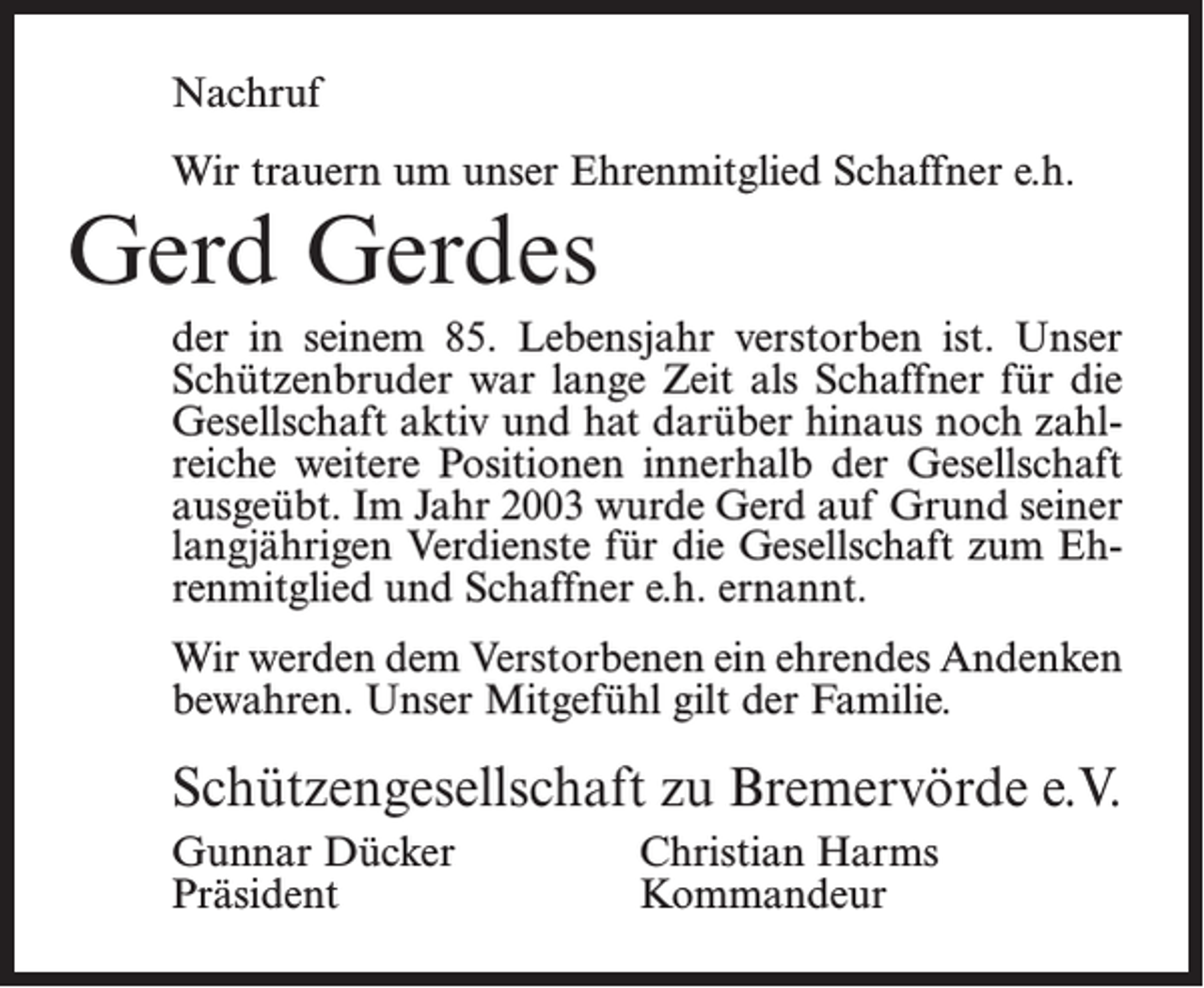 <p>Nachruf<br />Wir trauern um unser Ehrenmitglied Schaffner e.h.</p><p>Gerd Gerdes</p><p>der in seinem 85. Lebensjahr verstorben ist. Unser<br />Schützenbruder war lange Zeit als Schaffner für die<br />Gesellschaft aktiv und hat darüber hinaus noch zahlreiche weitere Positionen innerhalb der Gesellschaft<br />ausgeübt. Im Jahr 2003 wurde Gerd auf Grund seiner<br />langjährigen Verdienste für die Gesellschaft zum Ehrenmitglied und Schaffner e.h. ernannt.<br />Wir werden dem Verstorbenen ein ehrendes Andenken<br />bewahren. Unser Mitgefühl gilt der Familie.</p><p>Schützengesellschaft zu Bremervörde e.V.<br />Gunnar Dücker<br />Christian Harms<br />Präsident Kommandeur</p>