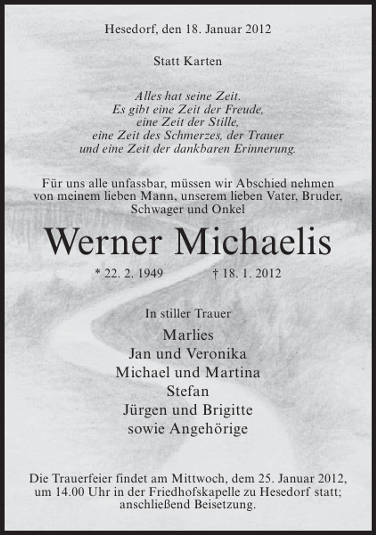 <p>Hesedorf, den 18. Januar 2012<br />Statt Karten<br />Alles hat seine Zeit.<br />Es gibt eine Zeit der Freude,<br />eine Zeit der Stille,<br />eine Zeit des Schmerzes, der Trauer<br />und eine Zeit der dankbaren Erinnerung.<br />Für uns alle unfassbar, müssen wir Abschied nehmen<br />von meinem lieben Mann, unserem lieben Vater, Bruder,<br />Schwager und Onkel</p><p>Werner Michaelis<br />* 22. 2. 1949</p><p>† 18. 1. 2012</p><p>In stiller Trauer</p><p>Marlies<br />Jan und Veronika<br />Michael und Martina<br />Stefan<br />Jürgen und Brigitte<br />sowie Angehörige<br />Die Trauerfeier findet am Mittwoch, dem 25. Januar 2012,<br />um 14.00 Uhr in der Friedhofskapelle zu Hesedorf statt;<br />anschließend Beisetzung.</p>