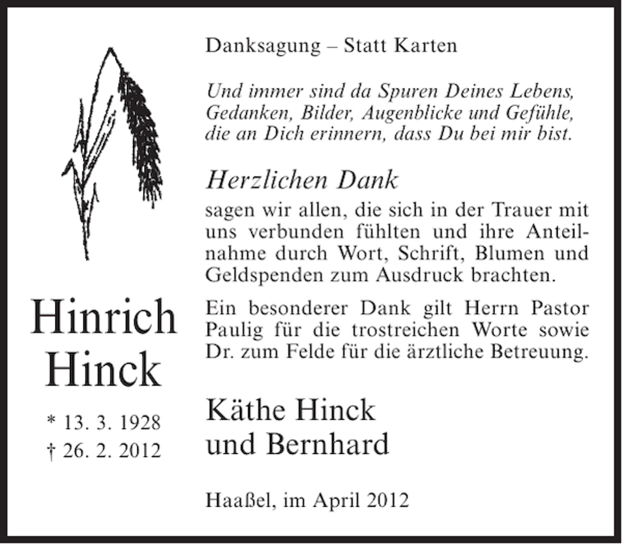 <p>Danksagung – Statt Karten<br />Und immer sind da Spuren Deines Lebens,<br />Gedanken, Bilder, Augenblicke und Gefühle,<br />die an Dich erinnern, dass Du bei mir bist.</p><p>Herzlichen Dank<br />sagen wir allen, die sich in der Trauer mit<br />uns verbunden fühlten und ihre Anteilnahme durch Wort, Schrift, Blumen und<br />Geldspenden zum Ausdruck brachten.</p><p>Hinrich<br />Hinck<br />* 13. 3. 1928<br />† 26. 2. 2012</p><p>Ein besonderer Dank gilt Herrn Pastor<br />Paulig für die trostreichen Worte sowie<br />Dr. zum Felde für die ärztliche Betreuung.</p><p>Käthe Hinck<br />und Bernhard<br />Haaßel, im April 2012</p>