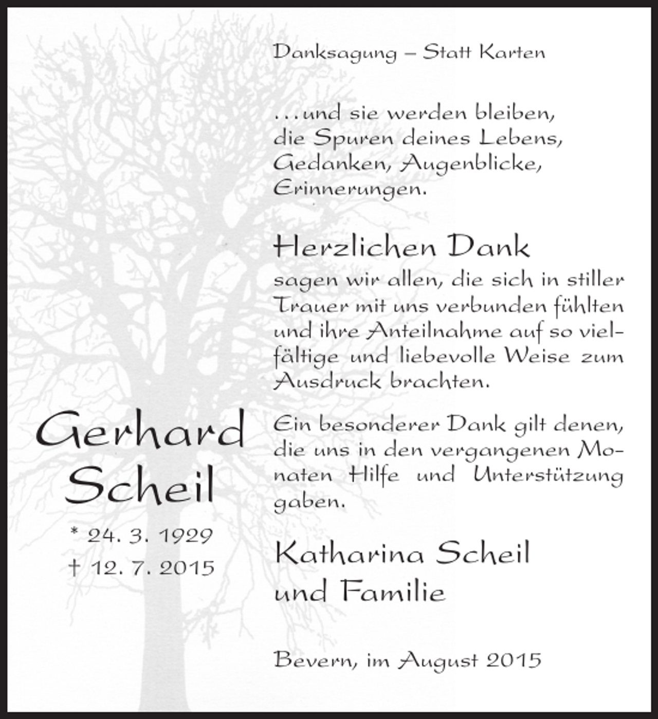 <p>Danksagung – Statt Karten</p><p>...und sie werden bleiben,<br />die Spuren deines Lebens,<br />Gedanken, Augenblicke,<br />Erinnerungen.</p><p>Herzlichen Dank</p><p>sagen wir allen, die sich in stiller<br />Trauer mit uns verbunden fühlten<br />und ihre Anteilnahme auf so vielfältige und liebevolle Weise zum<br />Ausdruck brachten.</p><p>Gerhard<br />Scheil<br />* 24. 3. 1929<br />† 12. 7. 2015</p><p>Ein besonderer Dank gilt denen,<br />die uns in den vergangenen Monaten Hilfe und Unterstützung<br />gaben.</p><p>Katharina Scheil<br />und Familie<br />Bevern, im August 2015</p>