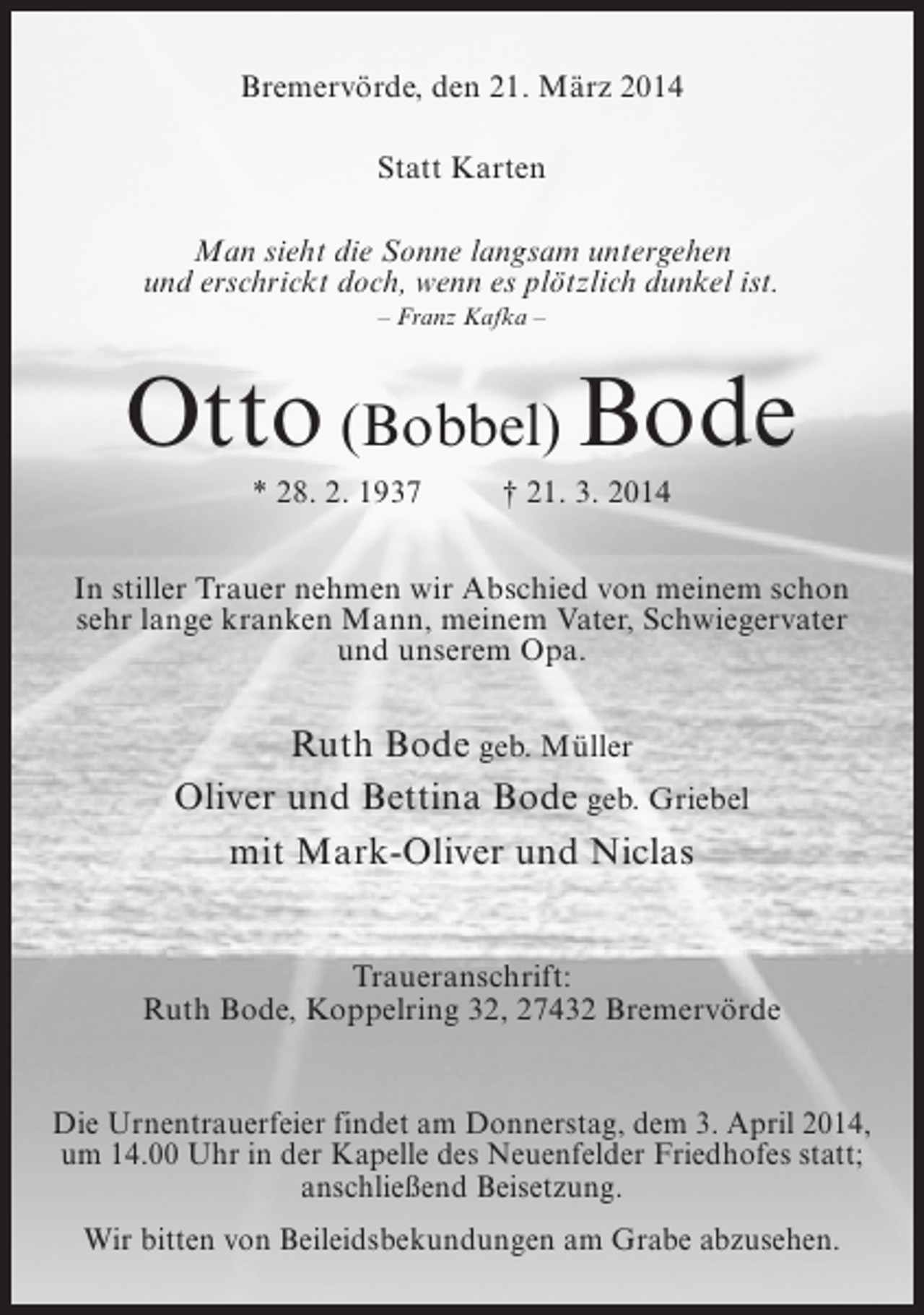 <p>Bremervörde, den 21. März 2014<br />Statt Karten<br />Man sieht die Sonne langsam untergehen<br />und erschrickt doch, wenn es plötzlich dunkel ist.<br />– Franz Kafka –</p><p>Otto (Bobbel) Bode<br />* 28. 2. 1937 † 21. 3. 2014<br />In stiller Trauer nehmen wir Abschied von meinem schon<br />sehr lange kranken Mann, meinem Vater, Schwiegervater<br />und unserem Opa.</p><p>Ruth Bode geb. Müller<br />Oliver und Bettina Bode geb. Griebel<br />mit Mark-Oliver und Niclas<br />Traueranschrift:<br />Ruth Bode, Koppelring 32, 27432 Bremervörde<br />Die Urnentrauerfeier findet am Donnerstag, dem 3. April 2014,<br />um 14.00 Uhr in der Kapelle des Neuenfelder Friedhofes statt;<br />anschließend Beisetzung.<br />Wir bitten von Beileidsbekundungen am Grabe abzusehen.</p>