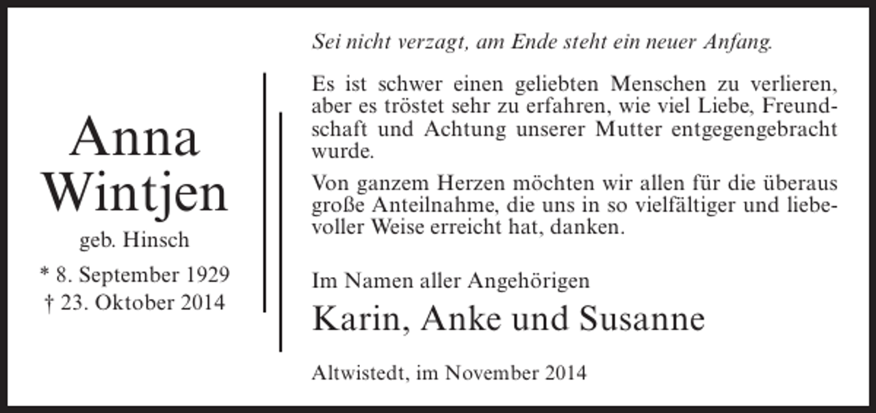 <p>Sei nicht verzagt, am Ende steht ein neuer Anfang.</p><p>Anna<br />Wintjen<br />geb. Hinsch<br />* 8. September 1929<br />† 23. Oktober 2014</p><p>Es ist schwer einen geliebten Menschen zu verlieren,<br />aber es tröstet sehr zu erfahren, wie viel Liebe, Freundschaft und Achtung unserer Mutter entgegengebracht<br />wurde.<br />Von ganzem Herzen möchten wir allen für die überaus<br />große Anteilnahme, die uns in so vielfältiger und liebevoller Weise erreicht hat, danken.<br />Im Namen aller Angehörigen</p><p>Karin, Anke und Susanne<br />Altwistedt, im November 2014</p>