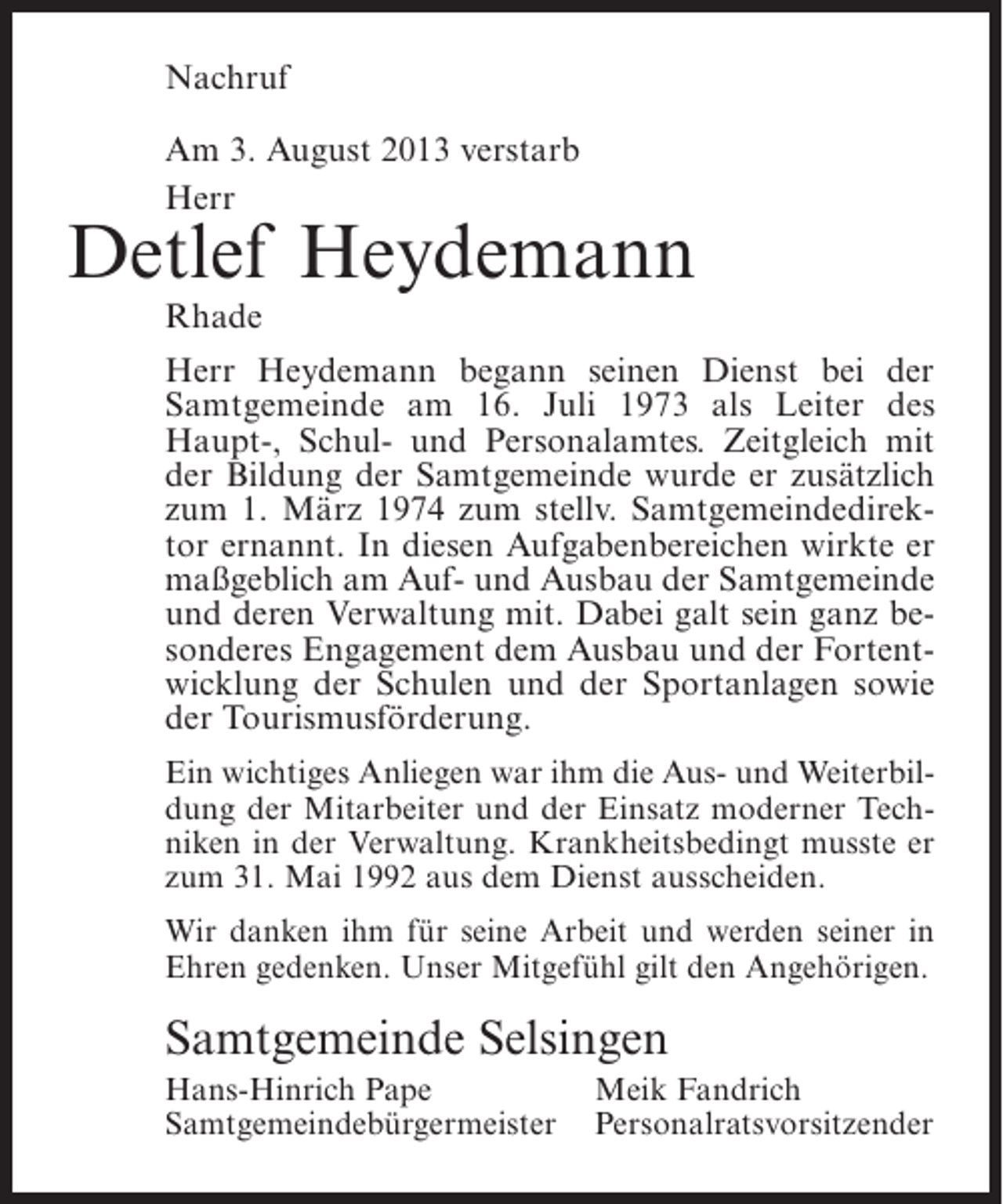 <p>Nachruf<br />Am 3. August 2013 verstarb<br />Herr</p><p>Detlef Heydemann<br />Rhade</p><p>Herr Heydemann begann seinen Dienst bei der<br />Samtgemeinde am 16. Juli 1973 als Leiter des<br />Haupt-, Schul- und Personalamtes. Zeitgleich mit<br />der Bildung der Samtgemeinde wurde er zusätzlich<br />zum 1. März 1974 zum stellv. Samtgemeindedirektor ernannt. In diesen Aufgabenbereichen wirkte er<br />maßgeblich am Auf- und Ausbau der Samtgemeinde<br />und deren Verwaltung mit. Dabei galt sein ganz besonderes Engagement dem Ausbau und der Fortentwicklung der Schulen und der Sportanlagen sowie<br />der Tourismusförderung.<br />Ein wichtiges Anliegen war ihm die Aus- und Weiterbildung der Mitarbeiter und der Einsatz moderner Techniken in der Verwaltung. Krankheitsbedingt musste er<br />zum 31. Mai 1992 aus dem Dienst ausscheiden.<br />Wir danken ihm für seine Arbeit und werden seiner in<br />Ehren gedenken. Unser Mitgefühl gilt den Angehörigen.</p><p>Samtgemeinde Selsingen<br />Hans-Hinrich Pape<br />Meik Fandrich<br />Samtgemeindebürgermeister Personalratsvorsitzender</p>