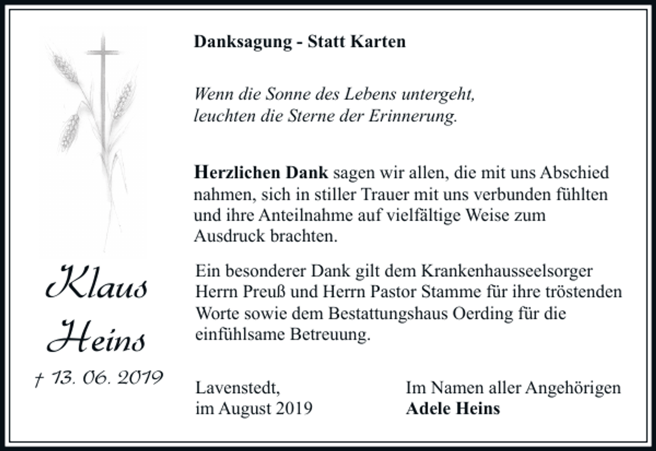 <p>Danksagung - Statt Karten<br />Wenn die Sonne des Lebens untergeht,<br />leuchten die Sterne der Erinnerung.</p><p>Herzlichen Dank sagen wir allen, die mit uns Abschied</p><p>nahmen, sich in stiller Trauer mit uns verbunden fühlten<br />und ihre Anteilnahme auf vielfältige Weise zum<br />Ausdruck brachten.</p><p>Klaus<br />Heins<br />† 13. 06. 2019</p><p>Ein besonderer Dank gilt dem Krankenhausseelsorger<br />Herrn Preuß und Herrn Pastor Stamme für ihre tröstenden<br />Worte sowie dem Bestattungshaus Oerding für die<br />einfühlsame Betreuung.<br />Lavenstedt,<br />im August 2019</p><p>Im Namen aller Angehörigen<br />Adele Heins</p>