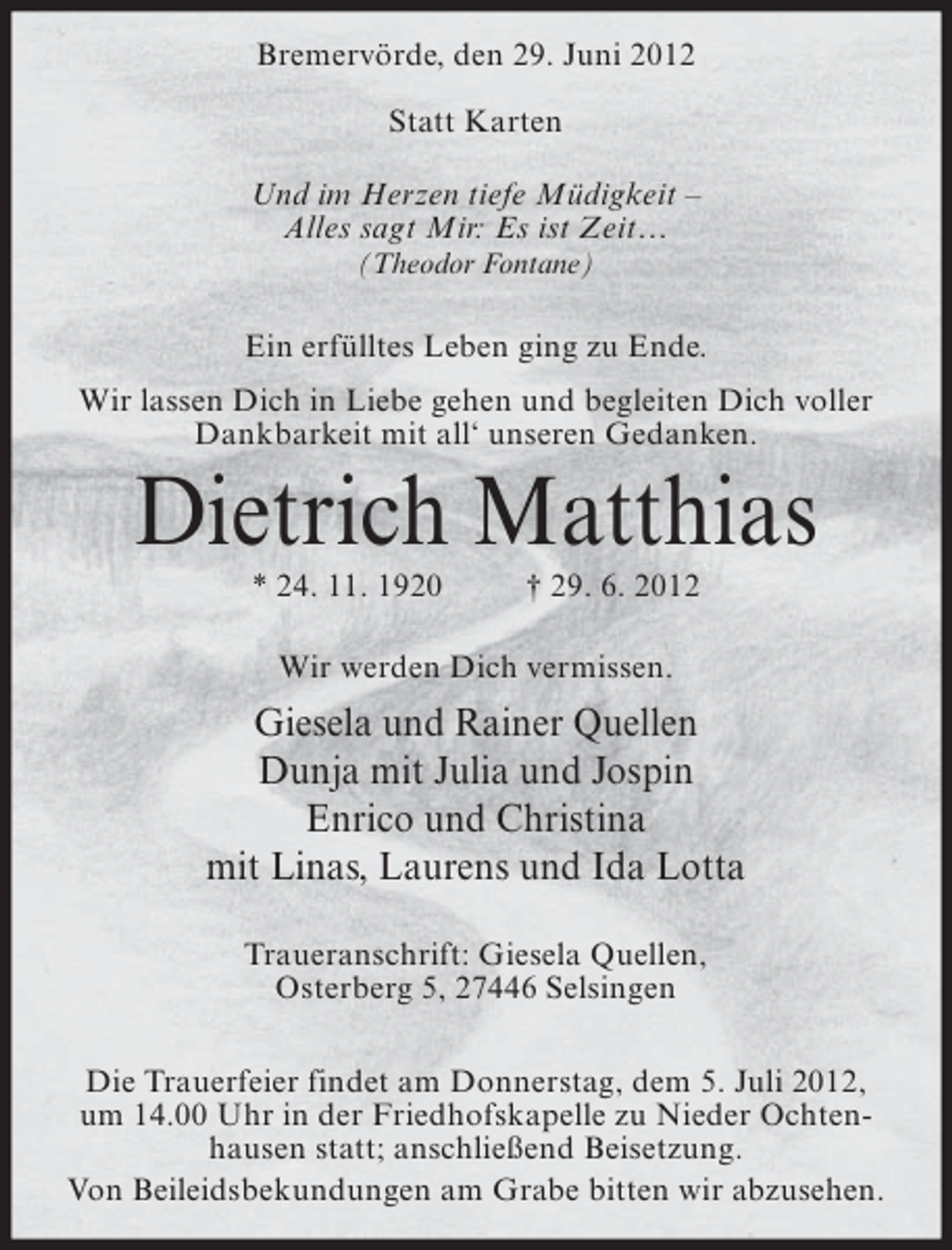 <p>Bremervörde, den 29. Juni 2012<br />Statt Karten<br />Und im Herzen tiefe Müdigkeit –<br />Alles sagt Mir: Es ist Zeit…<br />(Theodor Fontane)</p><p>Ein erfülltes Leben ging zu Ende.<br />Wir lassen Dich in Liebe gehen und begleiten Dich voller<br />Dankbarkeit mit all‘ unseren Gedanken.</p><p>Dietrich Matthias<br />* 24. 11. 1920</p><p>† 29. 6. 2012</p><p>Wir werden Dich vermissen.</p><p>Giesela und Rainer Quellen<br />Dunja mit Julia und Jospin<br />Enrico und Christina<br />mit Linas, Laurens und Ida Lotta<br />Traueranschrift: Giesela Quellen,<br />Osterberg 5, 27446 Selsingen<br />Die Trauerfeier findet am Donnerstag, dem 5. Juli 2012,<br />um 14.00 Uhr in der Friedhofskapelle zu Nieder Ochtenhausen statt; anschließend Beisetzung.<br />Von Beileidsbekundungen am Grabe bitten wir abzusehen.</p>