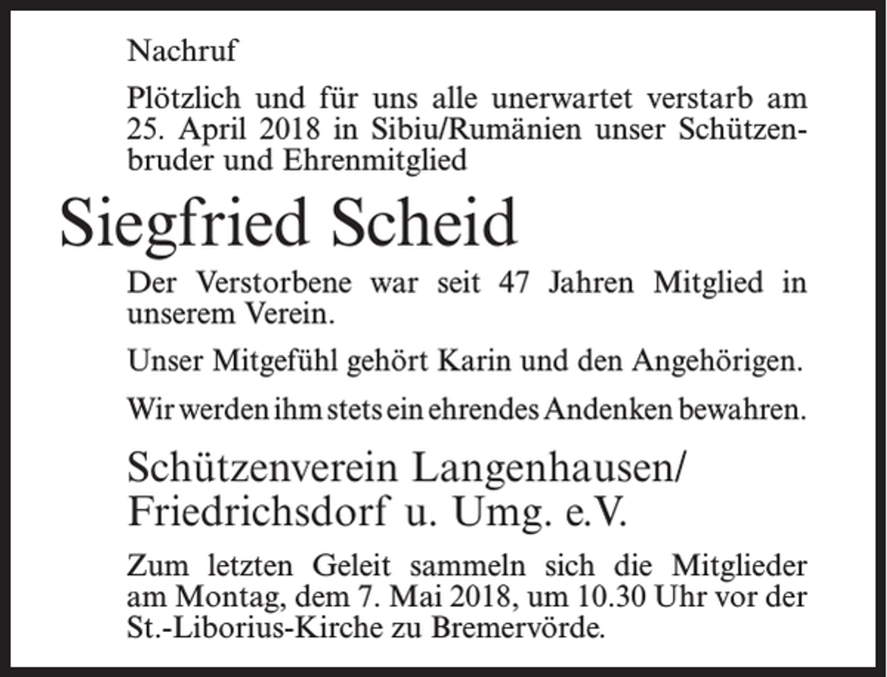 <p>Nachruf<br />Plötzlich und für uns alle unerwartet verstarb am<br />25. April 2018 in Sibiu/Rumänien unser Schützenbruder und Ehrenmitglied</p><p>Siegfried Scheid<br />Der Verstorbene war seit 47 Jahren Mitglied in<br />unserem Verein.<br />Unser Mitgefühl gehört Karin und den Angehörigen.<br />Wir werden ihm stets ein ehrendes Andenken bewahren.</p><p>Schützenverein Langenhausen/<br />Friedrichsdorf u. Umg. e.V.<br />Zum letzten Geleit sammeln sich die Mitglieder<br />am Montag, dem 7. Mai 2018, um 10.30 Uhr vor der<br />St.-Liborius-Kirche zu Bremervörde.</p>