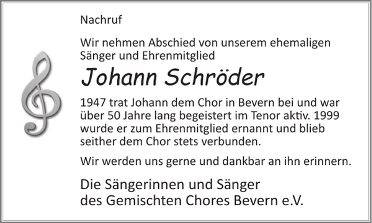 <p>Nachruf<br />Wir nehmen Abschied von unserem ehemaligen<br />Sänger und Ehrenmitglied</p><p>Johann Schröder</p><p>1947 trat Johann dem Chor in Bevern bei und war<br />über 50 Jahre lang begeistert im Tenor aktiv. 1999<br />wurde er zum Ehrenmitglied ernannt und blieb<br />seither dem Chor stets verbunden.<br />Wir werden uns gerne und dankbar an ihn erinnern.</p><p>Die Sängerinnen und Sänger<br />des Gemischten Chores Bevern e.V.</p>