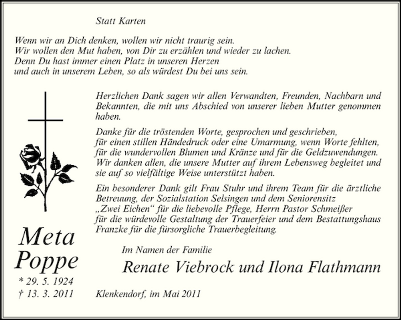 <p>Statt Karten Wenn wir an Dich denken, wollen wir nicht traurig sein. Wir wollen den Mut haben, von Dir zu erzählen und wieder zu lachen. Denn Du hast immer einen Platz in unseren Herzen und auch in unserem Leben, so als würdest Du bei uns sein. Herzlichen Dank sagen wir allen Verwandten, Freunden, Nachbarn und Bekannten, die mit uns Abschied von unserer lieben Mutter genommen haben. Danke für die tröstenden Worte, gesprochen und geschrieben, für einen stillen Händedruck oder eine Umarmung, wenn Worte fehlten, für die wundervollen Blumen und Kränze und für die Geldzuwendungen. Wir danken allen, die unsere Mutter auf ihrem Lebensweg begleitet und sie auf so vielfältige Weise unterstützt haben. Ein besonderer Dank gilt Frau Stuhr und ihrem Team für die ärztliche Betreuung, der Sozialstation Selsingen und dem Seniorensitz „Zwei Eichen“ für die liebevolle Pflege, Herrn Pastor Schmeißer für die würdevolle Gestaltung der Trauerfeier und dem Bestattungshaus Franzke für die fürsorgliche Trauerbegleitung. Im Namen der Familie</p><p>Meta Poppe<br />* 29. 5. 1924 † 13. 3. 2011</p><p>Renate Viebrock und Ilona Flathmann<br />Klenkendorf, im Mai 2011</p>