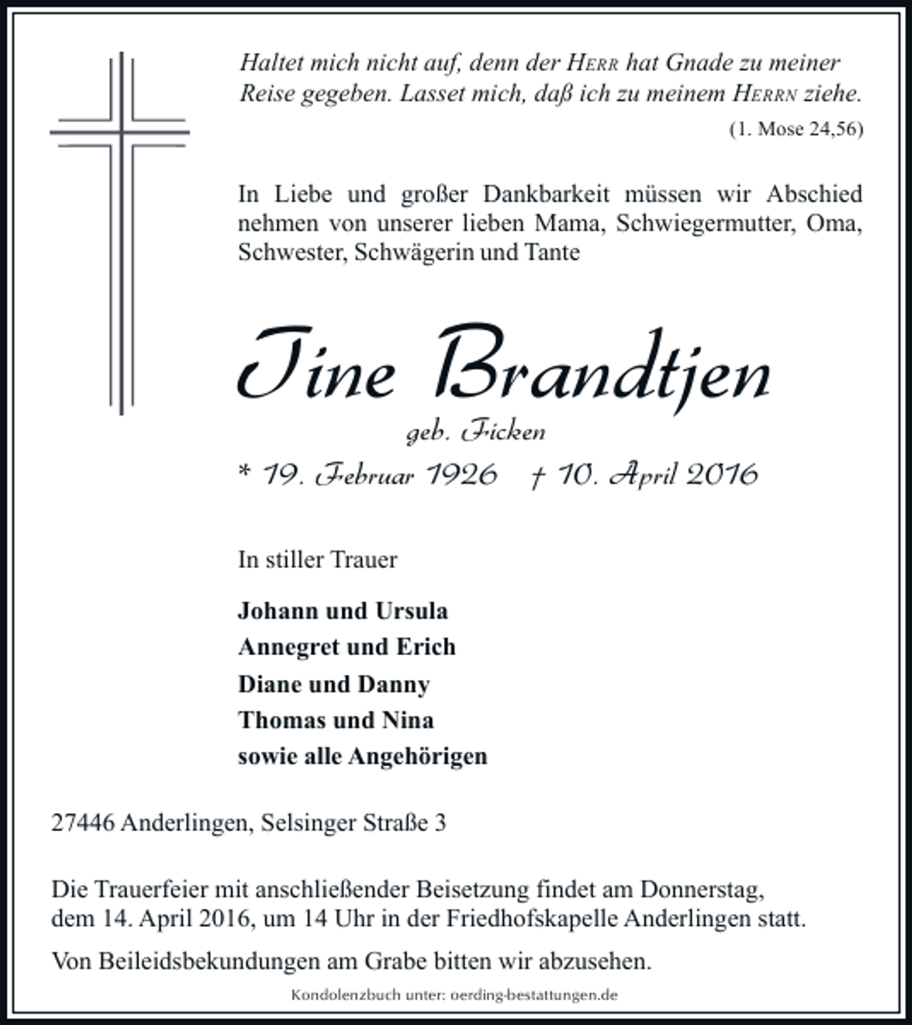 <p>Haltet mich nicht auf, denn der HERR hat Gnade zu meiner<br />Reise gegeben. Lasset mich, daß ich zu meinem HERRN ziehe.<br />(1. Mose 24,56)</p><p>In Liebe und großer Dankbarkeit müssen wir Abschied<br />nehmen von unserer lieben Mama, Schwiegermutter, Oma,<br />Schwester, Schwägerin und Tante</p><p>Tine Brandtjen<br />geb. Ficken<br />* 19. Februar 1926 † 10. April 2016<br />In stiller Trauer<br />Johann und Ursula<br />Annegret und Erich<br />Diane und Danny<br />Thomas und Nina<br />sowie alle Angehörigen<br />27446 Anderlingen, Selsinger Straße 3<br />Die Trauerfeier mit anschließender Beisetzung findet am Donnerstag,<br />dem 14. April 2016, um 14 Uhr in der Friedhofskapelle Anderlingen statt.<br />Von Beileidsbekundungen am Grabe bitten wir abzusehen.<br />Kondolenzbuch unter: oerding-bestattungen.de</p>