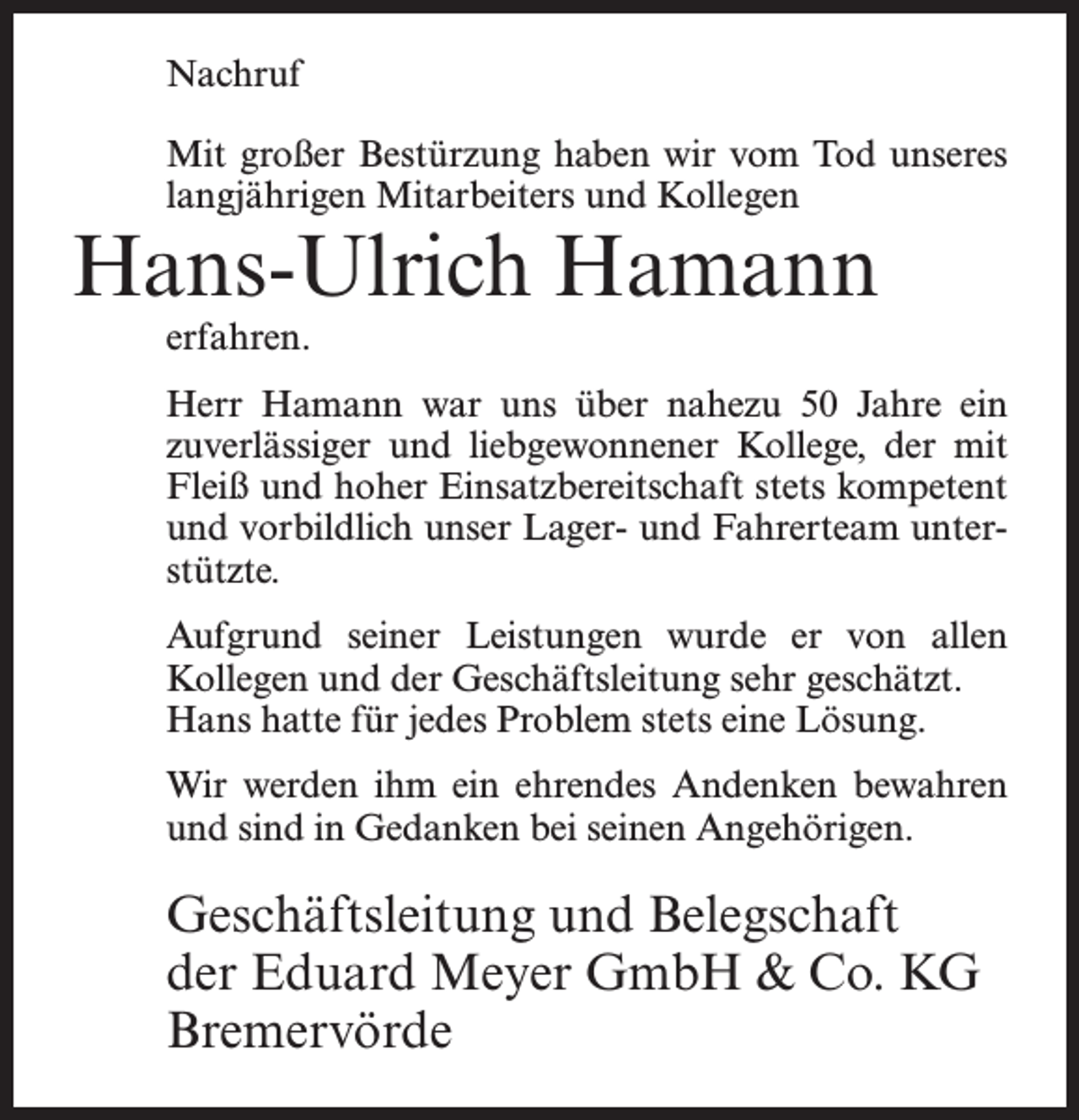 <p>Nachruf<br />Mit großer Bestürzung haben wir vom Tod unseres<br />langjährigen Mitarbeiters und Kollegen</p><p>Hans-Ulrich Hamann<br />erfahren.</p><p>Herr Hamann war uns über nahezu 50 Jahre ein<br />zuverlässiger und liebgewonnener Kollege, der mit<br />Fleiß und hoher Einsatzbereitschaft stets kompetent<br />und vorbildlich unser Lager- und Fahrerteam unterstützte.<br />Aufgrund seiner Leistungen wurde er von allen<br />Kollegen und der Geschäftsleitung sehr geschätzt.<br />Hans hatte für jedes Problem stets eine Lösung.<br />Wir werden ihm ein ehrendes Andenken bewahren<br />und sind in Gedanken bei seinen Angehörigen.</p><p>Geschäftsleitung und Belegschaft<br />der Eduard Meyer GmbH &amp; Co. KG<br />Bremervörde</p>