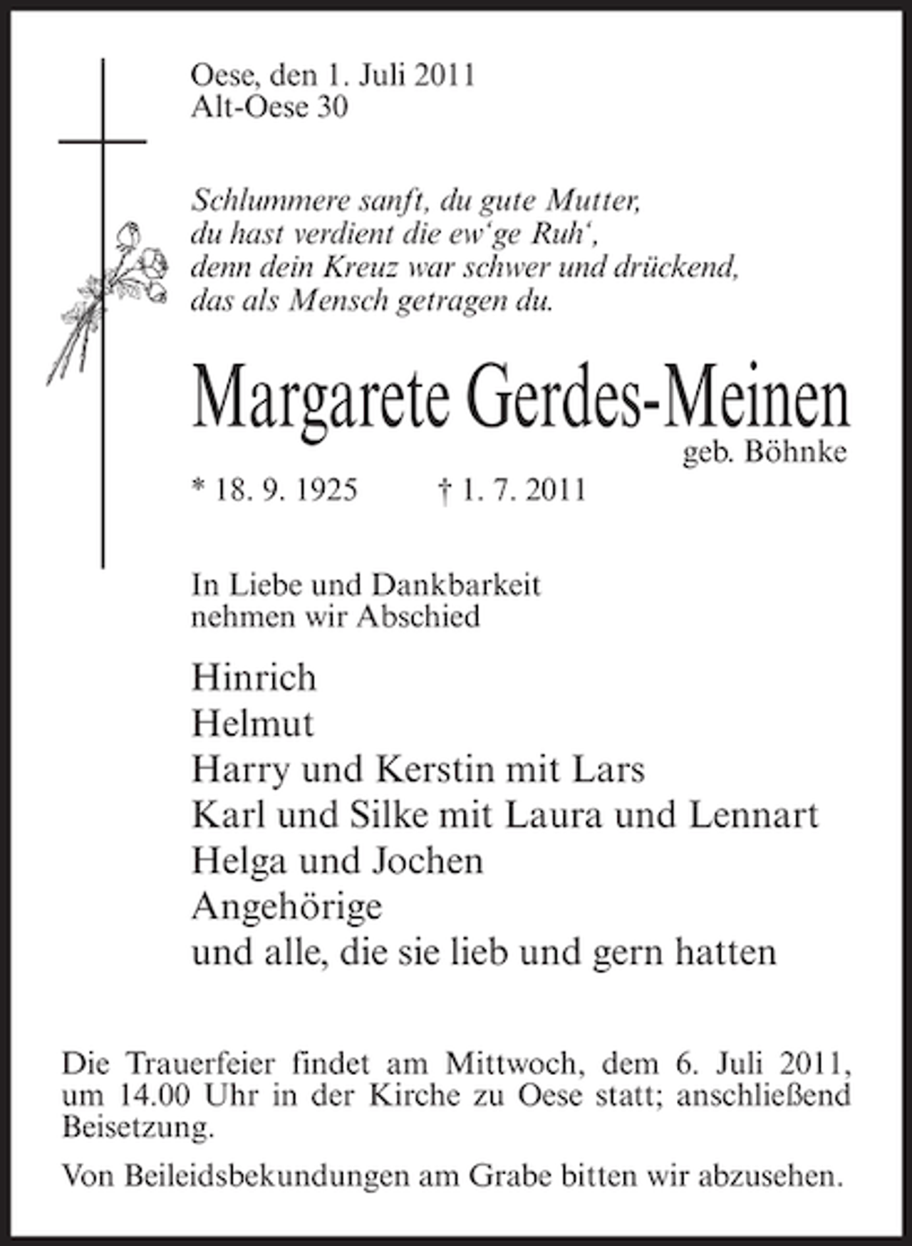 <p>Oese, den 1. Juli 2011<br />Alt-Oese 30<br />Schlummere sanft, du gute Mutter,<br />du hast verdient die ew‘ge Ruh‘,<br />denn dein Kreuz war schwer und drückend,<br />das als Mensch getragen du.</p><p>Margarete Gerdes-Meinen<br />geb. Böhnke</p><p>* 18. 9. 1925</p><p>† 1. 7. 2011</p><p>In Liebe und Dankbarkeit<br />nehmen wir Abschied</p><p>Hinrich<br />Helmut<br />Harry und Kerstin mit Lars<br />Karl und Silke mit Laura und Lennart<br />Helga und Jochen<br />Angehörige<br />und alle, die sie lieb und gern hatten<br />Die Trauerfeier findet am Mittwoch, dem 6. Juli 2011,<br />um 14.00 Uhr in der Kirche zu Oese statt; anschließend<br />Beisetzung.<br />Von Beileidsbekundungen am Grabe bitten wir abzusehen.</p>