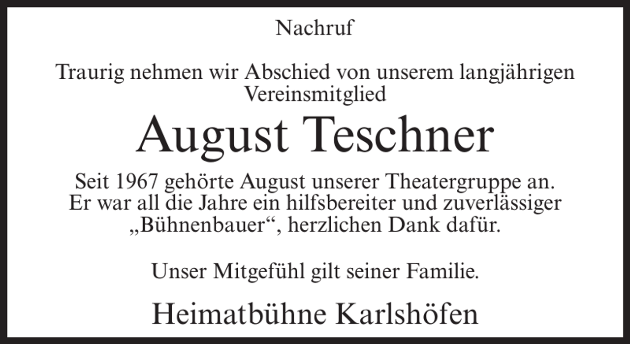 <p>Nachruf<br />Traurig nehmen wir Abschied von unserem langjährigen<br />Vereinsmitglied</p><p>August Teschner</p><p>Seit 1967 gehörte August unserer Theatergruppe an.<br />Er war all die Jahre ein hilfsbereiter und zuverlässiger<br />„Bühnenbauer“, herzlichen Dank dafür.<br />Unser Mitgefühl gilt seiner Familie.</p><p>Heimatbühne Karlshöfen</p>