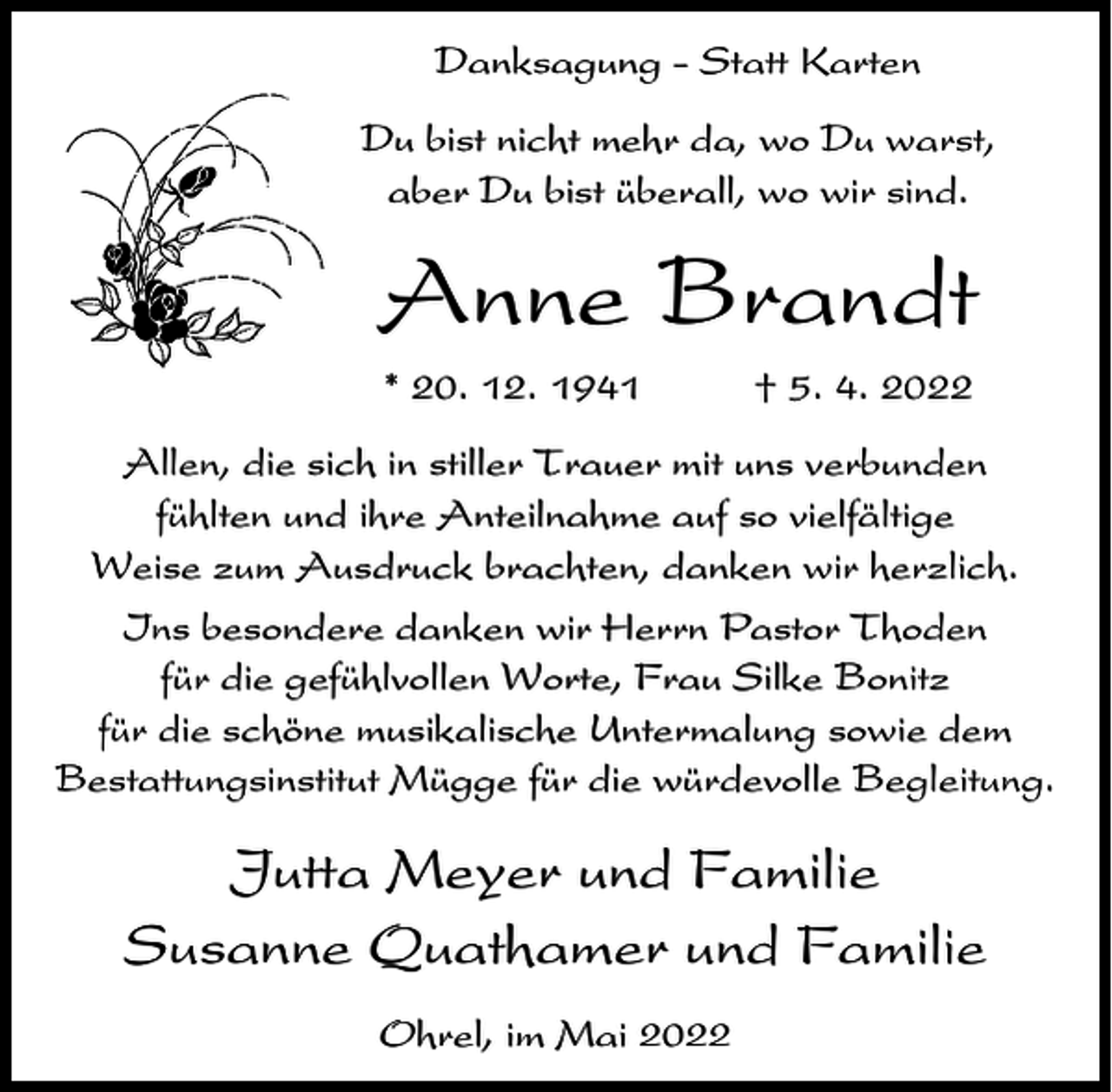 <p>Danksagung - Statt Karten<br />Du bist nicht mehr da, wo Du warst,<br />aber Du bist überall, wo wir sind.</p><p>Anne Brandt<br />* 20. 12. 1941</p><p>† 5. 4. 2022</p><p>Allen, die sich in stiller Trauer mit uns verbunden<br />fühlten und ihre Anteilnahme auf so vielfältige<br />Weise zum Ausdruck brachten, danken wir herzlich.<br />Ins besondere danken wir Herrn Pastor Thoden<br />für die gefühlvollen Worte, Frau Silke Bonitz<br />für die schöne musikalische Untermalung sowie dem<br />Bestattungsinstitut Mügge für die würdevolle Begleitung.</p><p>Jutta Meyer und Familie<br />Susanne Quathamer und Familie<br />Ohrel, im Mai 2022</p>