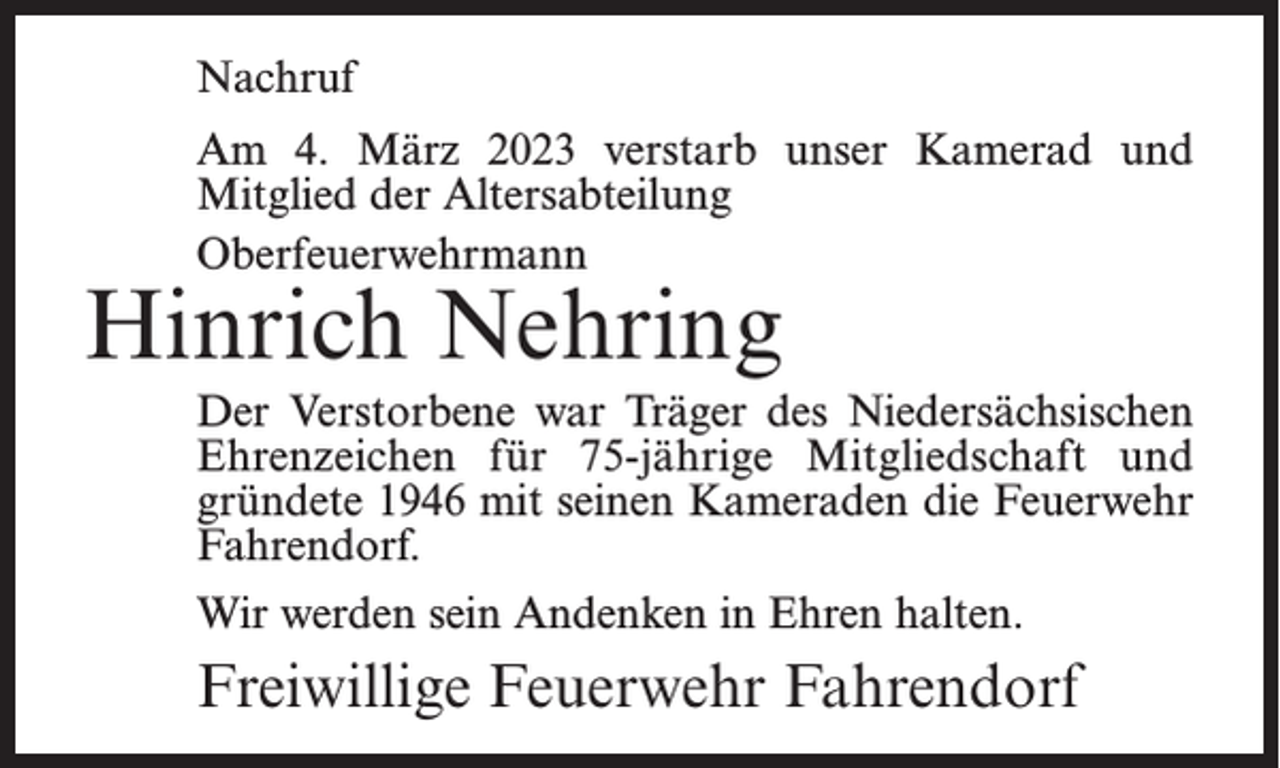 <p>Nachruf<br />Am 4. März 2023 verstarb unser Kamerad und<br />Mitglied der Altersabteilung<br />Oberfeuerwehrmann</p><p>Hinrich Nehring</p><p>Der Verstorbene war Träger des Niedersächsischen<br />Ehrenzeichen für 75-jährige Mitgliedschaft und<br />gründete 1946 mit seinen Kameraden die Feuerwehr<br />Fahrendorf.<br />Wir werden sein Andenken in Ehren halten.</p><p>Freiwillige Feuerwehr Fahrendorf</p>