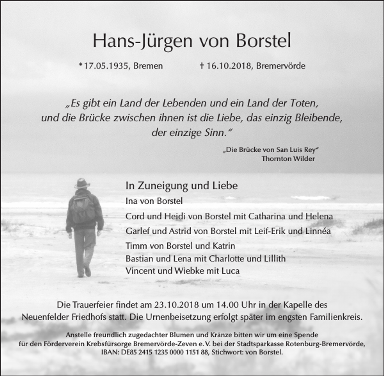 <p>Hans-Jürgen von Borstel<br />* 17.05.1935, Bremen</p><p>† 16.10.2018, Bremervörde</p><p>„Es gibt ein Land der Lebenden und ein Land der Toten,<br />und die Brücke zwischen ihnen ist die Liebe, das einzig Bleibende,<br />der einzige Sinn.“<br />„Die Brücke von San Luis Rey“<br />Thornton Wilder</p><p>In Zuneigung und Liebe<br />Ina von Borstel<br />Cord und Heidi von Borstel mit Catharina und Helena<br />Garlef und Astrid von Borstel mit Leif-Erik und Linnéa<br />Timm von Borstel und Katrin<br />Bastian und Lena mit Charlotte und Lillith<br />Vincent und Wiebke mit Luca</p><p>Die Trauerfeier findet am 23.10.2018 um 14.00 Uhr in der Kapelle des<br />Neuenfelder Friedhofs statt. Die Urnenbeisetzung erfolgt später im engsten Familienkreis.<br />Anstelle freundlich zugedachter Blumen und Kränze bitten wir um eine Spende<br />für den Förderverein Krebsfürsorge Bremervörde-Zeven e. V. bei der Stadtsparkasse Rotenburg-Bremervörde,<br />IBAN: DE85 2415 1235 0000 1151 88, Stichwort: von Borstel.</p>