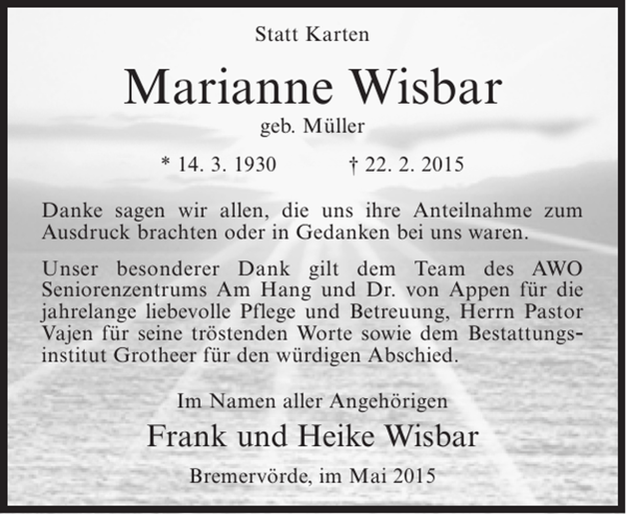 <p>Statt Karten</p><p>Marianne Wisbar<br />geb. Müller</p><p>* 14. 3. 1930</p><p>† 22. 2. 2015</p><p>Danke sagen wir allen, die uns ihre Anteilnahme zum<br />A<br />­ usdruck brachten oder in Gedanken bei uns waren.<br />Unser besonderer Dank gilt dem Team des AWO<br />S<br />­ eniorenzentrums Am Hang und Dr. von Appen für die<br />j<br />­ahrelange liebevolle Pflege und Betreuung, Herrn Pastor<br />Vajen für seine tröstenden Worte sowie dem Bestattungs­<br />institut ­ rotheer für den würdigen Abschied.<br />G<br />Im Namen aller Angehörigen</p><p>Frank und Heike Wisbar<br />Bremervörde, im Mai 2015</p>