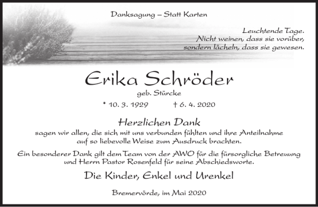 <p>Danksagung – Statt Karten</p><p>Leuchtende Tage.<br />Nicht weinen, dass sie vorüber,<br />sondern lächeln, dass sie gewesen.</p><p>Erika Schröder<br />geb. Stürcke<br />* 10. 3. 1929<br />† 6. 4. 2020</p><p>Herzlichen Dank</p><p>sagen wir allen, die sich mit uns verbunden fühlten und ihre Anteilnahme<br />auf so liebevolle Weise zum Ausdruck brachten.<br />Ein besonderer Dank gilt dem Team von der AWO für die fürsorgliche Betreuung<br />und Herrn Pastor Rosenfeld für seine Abschiedsworte.</p><p>Die Kinder, Enkel und Urenkel<br />Bremervörde, im Mai 2020</p>
