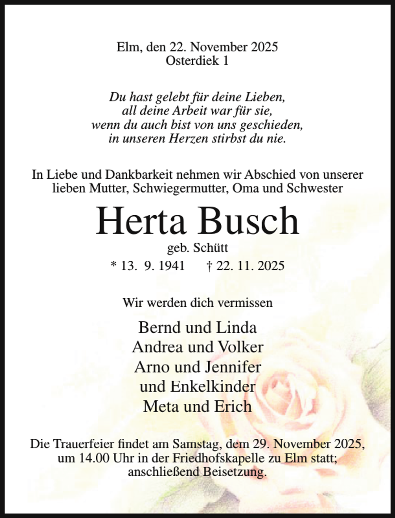 <p>Elm, den 22. November 2025<br />Osterdiek 1<br />Du hast gelebt für deine Lieben,<br />all deine Arbeit war für sie,<br />wenn du auch bist von uns geschieden,<br />in unseren Herzen stirbst du nie.<br />In Liebe und Dankbarkeit nehmen wir Abschied von unserer<br />lieben Mutter, Schwiegermutter, Oma und Schwester</p><p>Herta Busch<br />geb. Schütt<br />* 13. 9. 1941 † 22. 11. 2025<br />Wir werden dich vermissen</p><p>Bernd und Linda<br />Andrea und Volker<br />Arno und Jennifer<br />und Enkelkinder<br />Meta und Erich<br />Die Trauerfeier findet am Samstag, dem 29. November 2025,<br />um 14.00 Uhr in der Friedhofskapelle zu Elm statt;<br />anschließend Beisetzung.</p>