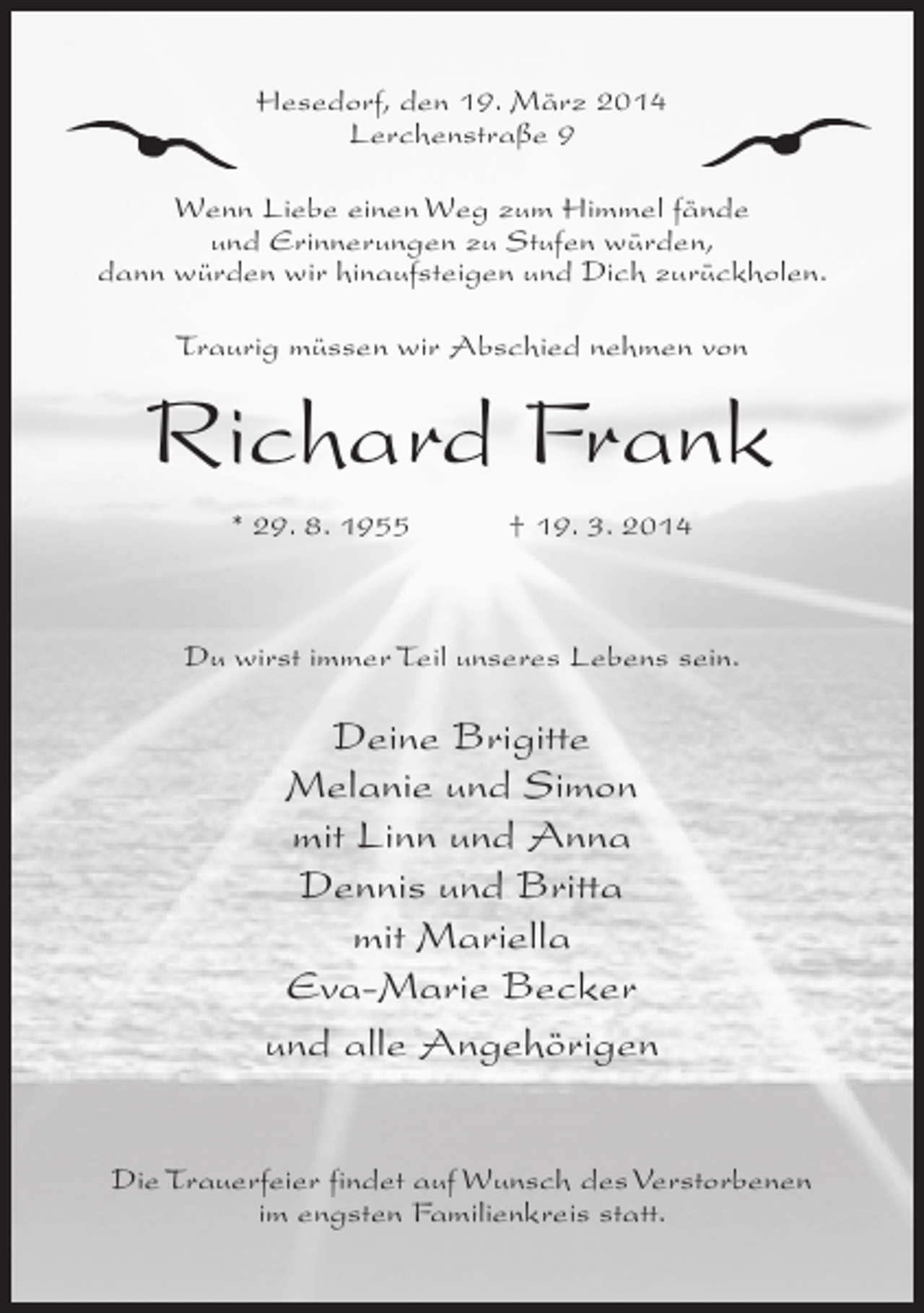 <p>Hesedorf, den 19. März 2014<br />Lerchenstraße 9<br />Wenn Liebe einen Weg zum Himmel fände<br />und Erinnerungen zu Stufen würden,<br />dann würden wir hinaufsteigen und Dich zurückholen.<br />Traurig müssen wir Abschied nehmen von</p><p>Richard Frank<br />* 29. 8. 1955 † 19. 3. 2014</p><p>Du wirst immer Teil unseres Lebens sein.</p><p>Deine Brigitte<br />Melanie und Simon<br />mit Linn und Anna<br />Dennis und Britta<br />mit Mariella<br />Eva-Marie Becker<br />und alle Angehörigen<br />Die Trauerfeier findet auf Wunsch des Verstorbenen<br />im engsten Familienkreis statt.</p>