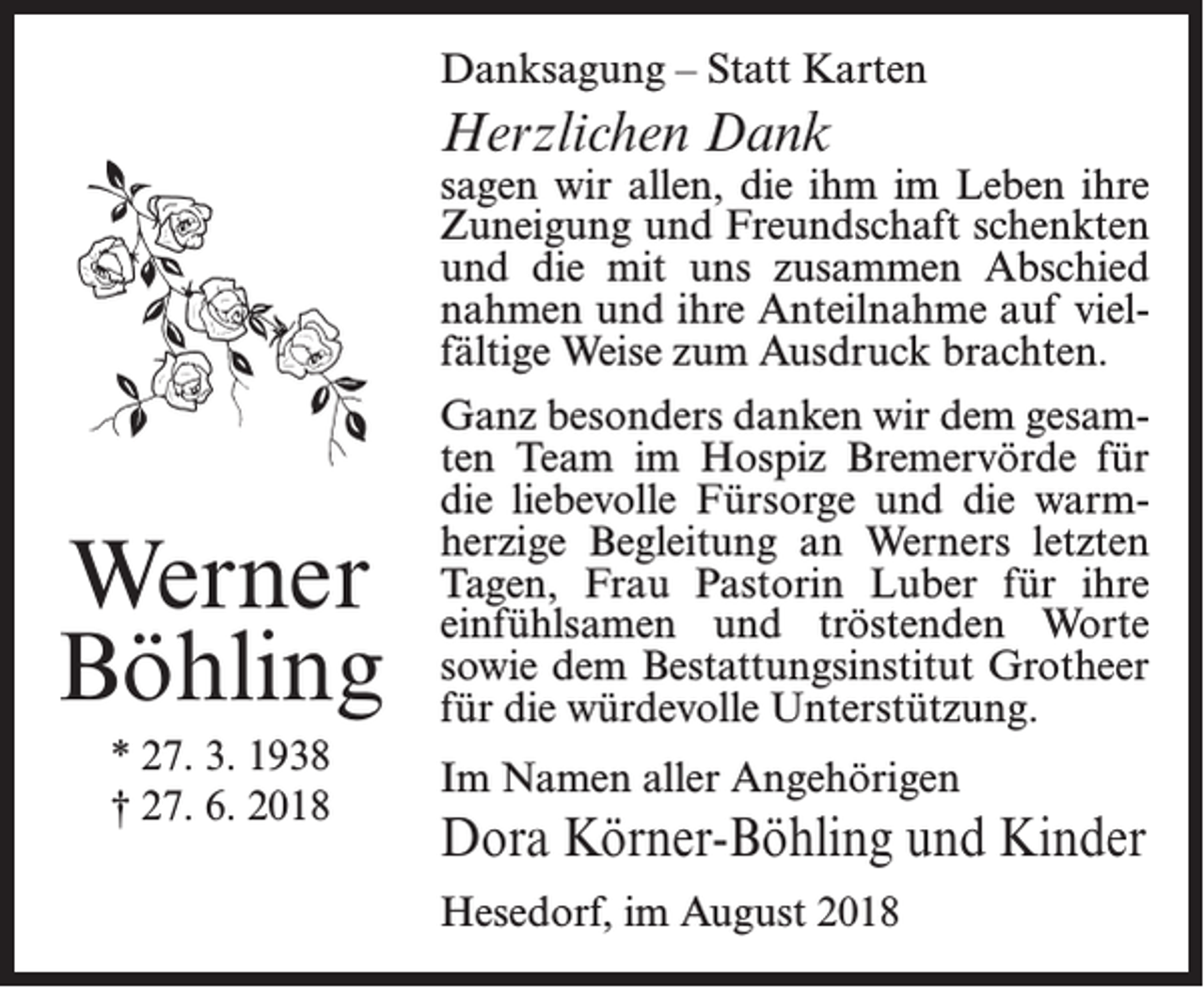 <p>Danksagung – Statt Karten</p><p>Herzlichen Dank</p><p>sagen wir allen, die ihm im Leben ihre<br />Zuneigung und Freundschaft schenkten<br />und die mit uns zusammen Abschied<br />nahmen und ihre Anteilnahme auf vielfältige Weise zum Ausdruck brachten.</p><p>Werner<br />Böhling<br />* 27. 3. 1938<br />† 27. 6. 2018</p><p>Ganz besonders danken wir dem gesamten Team im Hospiz Bremervörde für<br />die liebevolle Fürsorge und die warmherzige Begleitung an Werners letzten<br />Tagen, Frau Pastorin Luber für ihre<br />einfühlsamen und tröstenden Worte<br />sowie dem Bestattungsinstitut Grotheer<br />für die würdevolle Unterstützung.<br />Im Namen aller Angehörigen</p><p>Dora Körner-Böhling und Kinder<br />Hesedorf, im August 2018</p>