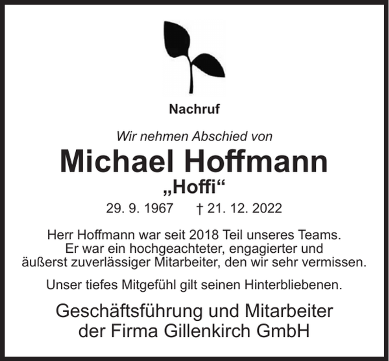<p>Nachruf<br />Wir nehmen Abschied von</p><p>Michael Hoffmann<br />„Hoffi“</p><p>29. 9. 1967</p><p>† 21. 12. 2022</p><p>Herr Hoffmann war seit 2018 Teil unseres Teams.<br />Er war ein hochgeachteter, engagierter und<br />äußerst zuverlässiger Mitarbeiter, den wir sehr vermissen.<br />Unser tiefes Mitgefühl gilt seinen Hinterbliebenen.</p><p>Geschäftsführung und Mitarbeiter<br />der Firma Gillenkirch GmbH</p>
