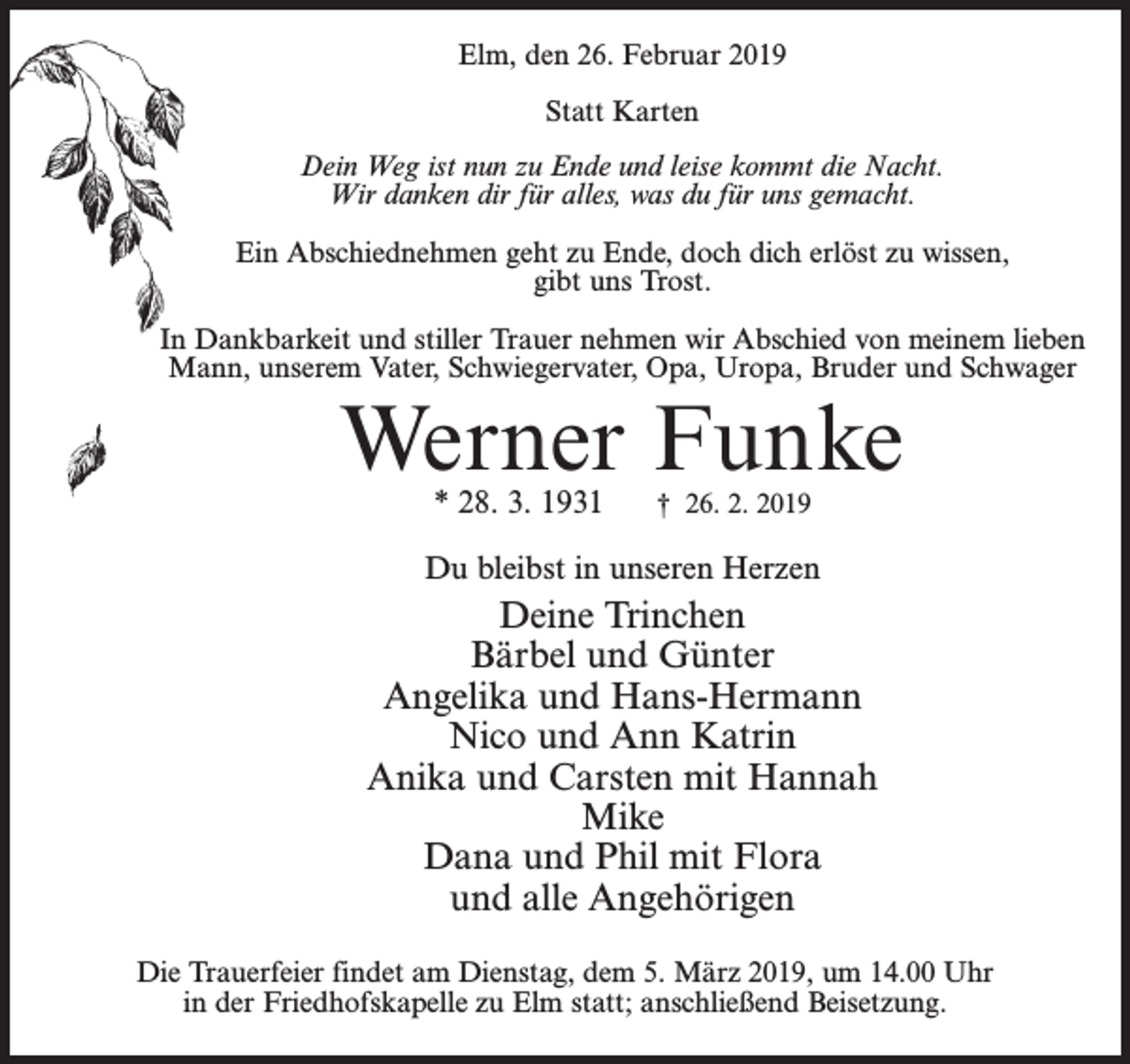 <p>Elm, den 26. Februar 2019<br />Statt Karten<br />Dein Weg ist nun zu Ende und leise kommt die Nacht.<br />Wir danken dir für alles, was du für uns gemacht.<br />Ein Abschiednehmen geht zu Ende, doch dich erlöst zu wissen,<br />gibt uns Trost.<br />In Dankbarkeit und stiller Trauer nehmen wir Abschied von meinem lieben<br />Mann, unserem Vater, Schwiegervater, Opa, Uropa, Bruder und Schwager</p><p>Werner Funke<br />* 28. 3. 1931</p><p>† 26. 2. 2019</p><p>Du bleibst in unseren Herzen</p><p>Deine Trinchen<br />Bärbel und Günter<br />Angelika und Hans-Hermann<br />Nico und Ann Katrin<br />Anika und Carsten mit Hannah<br />Mike<br />Dana und Phil mit Flora<br />und alle Angehörigen<br />Die Trauerfeier findet am Dienstag, dem 5. März 2019, um 14.00 Uhr<br />in der Friedhofskapelle zu Elm statt; anschließend Beisetzung.</p>