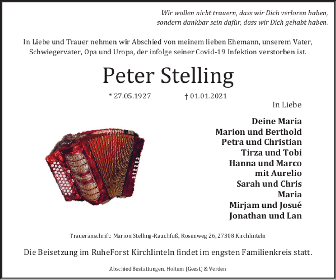 <p>Wir wollen nicht trauern, dass wir Dich verloren haben,<br />sondern dankbar sein dafür, dass wir Dich gehabt haben.</p><p>In Liebe und Trauer nehmen wir Abschied von meinem lieben Ehemann, unserem Vater,<br />Schwiegervater, Opa und Uropa, der infolge seiner Covid-19 Infektion verstorben ist.</p><p>Peter Stelling<br />* 27.05.1927</p><p>† 01.01.2021</p><p>In Liebe</p><p>Deine Maria<br />Marion und Berthold<br />Petra und Christian<br />Tirza und Tobi<br />Hanna und Marco<br />mit Aurelio<br />Sarah und Chris<br />Maria<br />Mirjam und Josué<br />Jonathan und Lan</p><p>Traueranschrift: Marion Stelling-Rauchfuß, Rosenweg 26, 27308 Kirchlinteln</p><p>Die Beisetzung im RuheForst Kirchlinteln findet im engsten Familienkreis statt.<br />Abschied Bestattungen, Holtum (Geest) &amp; Verden</p>